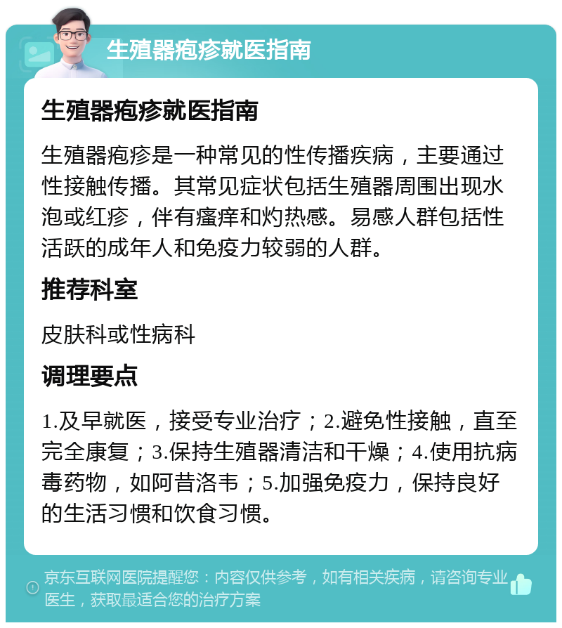 生殖器疱疹就医指南 生殖器疱疹就医指南 生殖器疱疹是一种常见的性传播疾病，主要通过性接触传播。其常见症状包括生殖器周围出现水泡或红疹，伴有瘙痒和灼热感。易感人群包括性活跃的成年人和免疫力较弱的人群。 推荐科室 皮肤科或性病科 调理要点 1.及早就医，接受专业治疗；2.避免性接触，直至完全康复；3.保持生殖器清洁和干燥；4.使用抗病毒药物，如阿昔洛韦；5.加强免疫力，保持良好的生活习惯和饮食习惯。