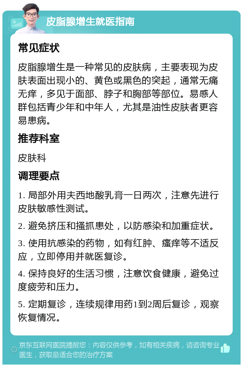 皮脂腺增生就医指南 常见症状 皮脂腺增生是一种常见的皮肤病，主要表现为皮肤表面出现小的、黄色或黑色的突起，通常无痛无痒，多见于面部、脖子和胸部等部位。易感人群包括青少年和中年人，尤其是油性皮肤者更容易患病。 推荐科室 皮肤科 调理要点 1. 局部外用夫西地酸乳膏一日两次，注意先进行皮肤敏感性测试。 2. 避免挤压和搔抓患处，以防感染和加重症状。 3. 使用抗感染的药物，如有红肿、瘙痒等不适反应，立即停用并就医复诊。 4. 保持良好的生活习惯，注意饮食健康，避免过度疲劳和压力。 5. 定期复诊，连续规律用药1到2周后复诊，观察恢复情况。