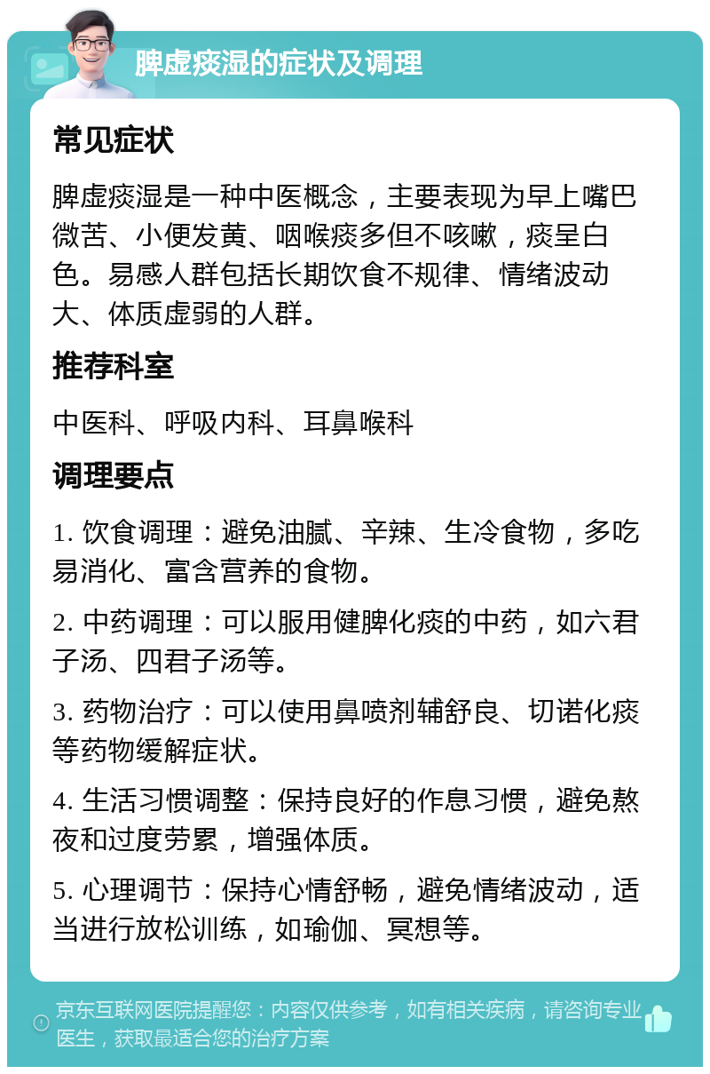 脾虚痰湿的症状及调理 常见症状 脾虚痰湿是一种中医概念，主要表现为早上嘴巴微苦、小便发黄、咽喉痰多但不咳嗽，痰呈白色。易感人群包括长期饮食不规律、情绪波动大、体质虚弱的人群。 推荐科室 中医科、呼吸内科、耳鼻喉科 调理要点 1. 饮食调理：避免油腻、辛辣、生冷食物，多吃易消化、富含营养的食物。 2. 中药调理：可以服用健脾化痰的中药，如六君子汤、四君子汤等。 3. 药物治疗：可以使用鼻喷剂辅舒良、切诺化痰等药物缓解症状。 4. 生活习惯调整：保持良好的作息习惯，避免熬夜和过度劳累，增强体质。 5. 心理调节：保持心情舒畅，避免情绪波动，适当进行放松训练，如瑜伽、冥想等。