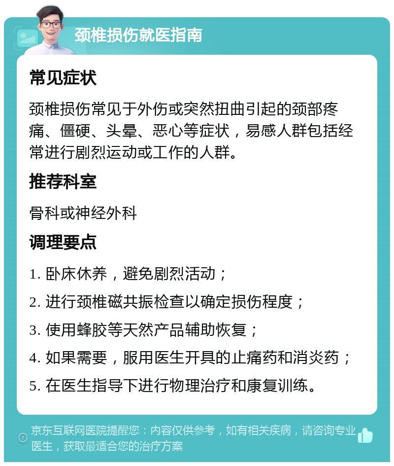 颈椎损伤就医指南 常见症状 颈椎损伤常见于外伤或突然扭曲引起的颈部疼痛、僵硬、头晕、恶心等症状，易感人群包括经常进行剧烈运动或工作的人群。 推荐科室 骨科或神经外科 调理要点 1. 卧床休养，避免剧烈活动； 2. 进行颈椎磁共振检查以确定损伤程度； 3. 使用蜂胶等天然产品辅助恢复； 4. 如果需要，服用医生开具的止痛药和消炎药； 5. 在医生指导下进行物理治疗和康复训练。