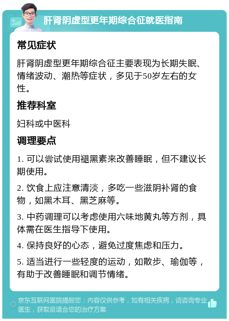 肝肾阴虚型更年期综合征就医指南 常见症状 肝肾阴虚型更年期综合征主要表现为长期失眠、情绪波动、潮热等症状，多见于50岁左右的女性。 推荐科室 妇科或中医科 调理要点 1. 可以尝试使用褪黑素来改善睡眠，但不建议长期使用。 2. 饮食上应注意清淡，多吃一些滋阴补肾的食物，如黑木耳、黑芝麻等。 3. 中药调理可以考虑使用六味地黄丸等方剂，具体需在医生指导下使用。 4. 保持良好的心态，避免过度焦虑和压力。 5. 适当进行一些轻度的运动，如散步、瑜伽等，有助于改善睡眠和调节情绪。