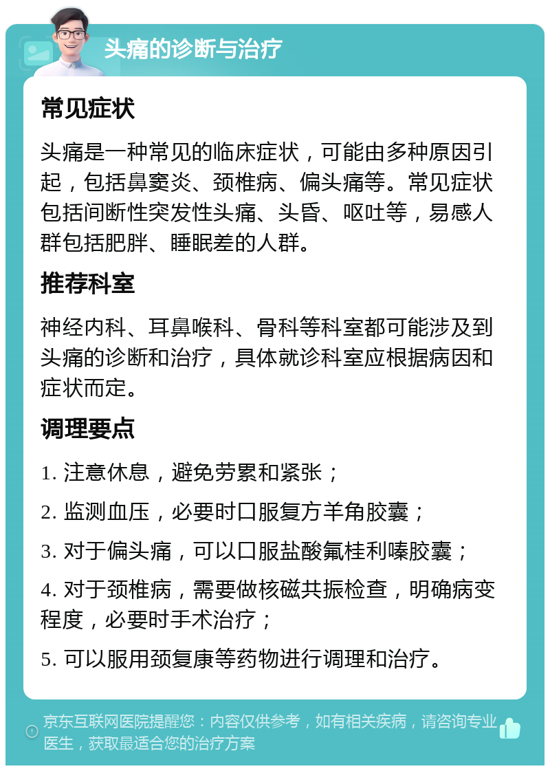 头痛的诊断与治疗 常见症状 头痛是一种常见的临床症状，可能由多种原因引起，包括鼻窦炎、颈椎病、偏头痛等。常见症状包括间断性突发性头痛、头昏、呕吐等，易感人群包括肥胖、睡眠差的人群。 推荐科室 神经内科、耳鼻喉科、骨科等科室都可能涉及到头痛的诊断和治疗，具体就诊科室应根据病因和症状而定。 调理要点 1. 注意休息，避免劳累和紧张； 2. 监测血压，必要时口服复方羊角胶囊； 3. 对于偏头痛，可以口服盐酸氟桂利嗪胶囊； 4. 对于颈椎病，需要做核磁共振检查，明确病变程度，必要时手术治疗； 5. 可以服用颈复康等药物进行调理和治疗。