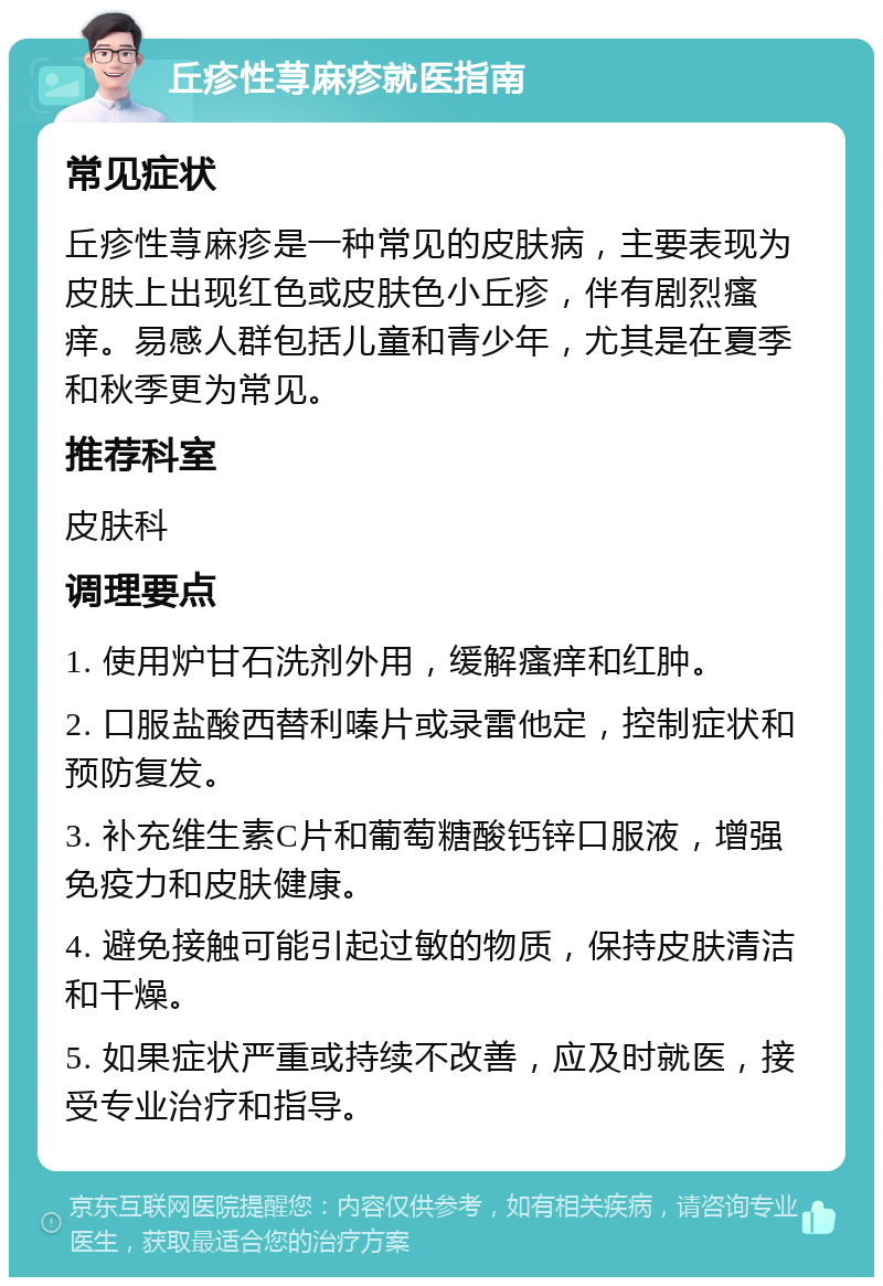 丘疹性荨麻疹就医指南 常见症状 丘疹性荨麻疹是一种常见的皮肤病，主要表现为皮肤上出现红色或皮肤色小丘疹，伴有剧烈瘙痒。易感人群包括儿童和青少年，尤其是在夏季和秋季更为常见。 推荐科室 皮肤科 调理要点 1. 使用炉甘石洗剂外用，缓解瘙痒和红肿。 2. 口服盐酸西替利嗪片或录雷他定，控制症状和预防复发。 3. 补充维生素C片和葡萄糖酸钙锌口服液，增强免疫力和皮肤健康。 4. 避免接触可能引起过敏的物质，保持皮肤清洁和干燥。 5. 如果症状严重或持续不改善，应及时就医，接受专业治疗和指导。