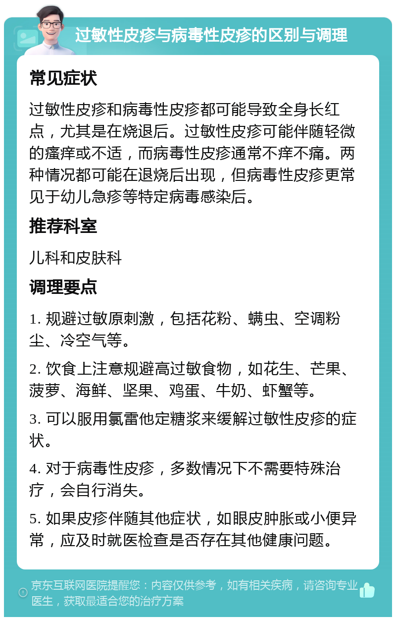 过敏性皮疹与病毒性皮疹的区别与调理 常见症状 过敏性皮疹和病毒性皮疹都可能导致全身长红点，尤其是在烧退后。过敏性皮疹可能伴随轻微的瘙痒或不适，而病毒性皮疹通常不痒不痛。两种情况都可能在退烧后出现，但病毒性皮疹更常见于幼儿急疹等特定病毒感染后。 推荐科室 儿科和皮肤科 调理要点 1. 规避过敏原刺激，包括花粉、螨虫、空调粉尘、冷空气等。 2. 饮食上注意规避高过敏食物，如花生、芒果、菠萝、海鲜、坚果、鸡蛋、牛奶、虾蟹等。 3. 可以服用氯雷他定糖浆来缓解过敏性皮疹的症状。 4. 对于病毒性皮疹，多数情况下不需要特殊治疗，会自行消失。 5. 如果皮疹伴随其他症状，如眼皮肿胀或小便异常，应及时就医检查是否存在其他健康问题。