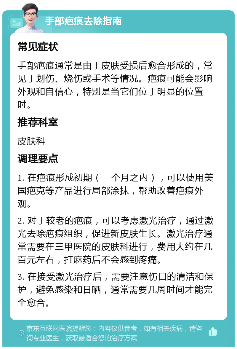 手部疤痕去除指南 常见症状 手部疤痕通常是由于皮肤受损后愈合形成的，常见于划伤、烧伤或手术等情况。疤痕可能会影响外观和自信心，特别是当它们位于明显的位置时。 推荐科室 皮肤科 调理要点 1. 在疤痕形成初期（一个月之内），可以使用美国疤克等产品进行局部涂抹，帮助改善疤痕外观。 2. 对于较老的疤痕，可以考虑激光治疗，通过激光去除疤痕组织，促进新皮肤生长。激光治疗通常需要在三甲医院的皮肤科进行，费用大约在几百元左右，打麻药后不会感到疼痛。 3. 在接受激光治疗后，需要注意伤口的清洁和保护，避免感染和日晒，通常需要几周时间才能完全愈合。