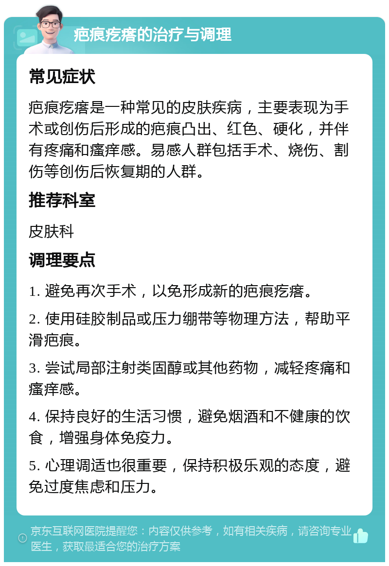 疤痕疙瘩的治疗与调理 常见症状 疤痕疙瘩是一种常见的皮肤疾病，主要表现为手术或创伤后形成的疤痕凸出、红色、硬化，并伴有疼痛和瘙痒感。易感人群包括手术、烧伤、割伤等创伤后恢复期的人群。 推荐科室 皮肤科 调理要点 1. 避免再次手术，以免形成新的疤痕疙瘩。 2. 使用硅胶制品或压力绷带等物理方法，帮助平滑疤痕。 3. 尝试局部注射类固醇或其他药物，减轻疼痛和瘙痒感。 4. 保持良好的生活习惯，避免烟酒和不健康的饮食，增强身体免疫力。 5. 心理调适也很重要，保持积极乐观的态度，避免过度焦虑和压力。