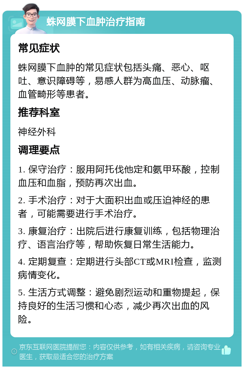 蛛网膜下血肿治疗指南 常见症状 蛛网膜下血肿的常见症状包括头痛、恶心、呕吐、意识障碍等，易感人群为高血压、动脉瘤、血管畸形等患者。 推荐科室 神经外科 调理要点 1. 保守治疗：服用阿托伐他定和氨甲环酸，控制血压和血脂，预防再次出血。 2. 手术治疗：对于大面积出血或压迫神经的患者，可能需要进行手术治疗。 3. 康复治疗：出院后进行康复训练，包括物理治疗、语言治疗等，帮助恢复日常生活能力。 4. 定期复查：定期进行头部CT或MRI检查，监测病情变化。 5. 生活方式调整：避免剧烈运动和重物提起，保持良好的生活习惯和心态，减少再次出血的风险。