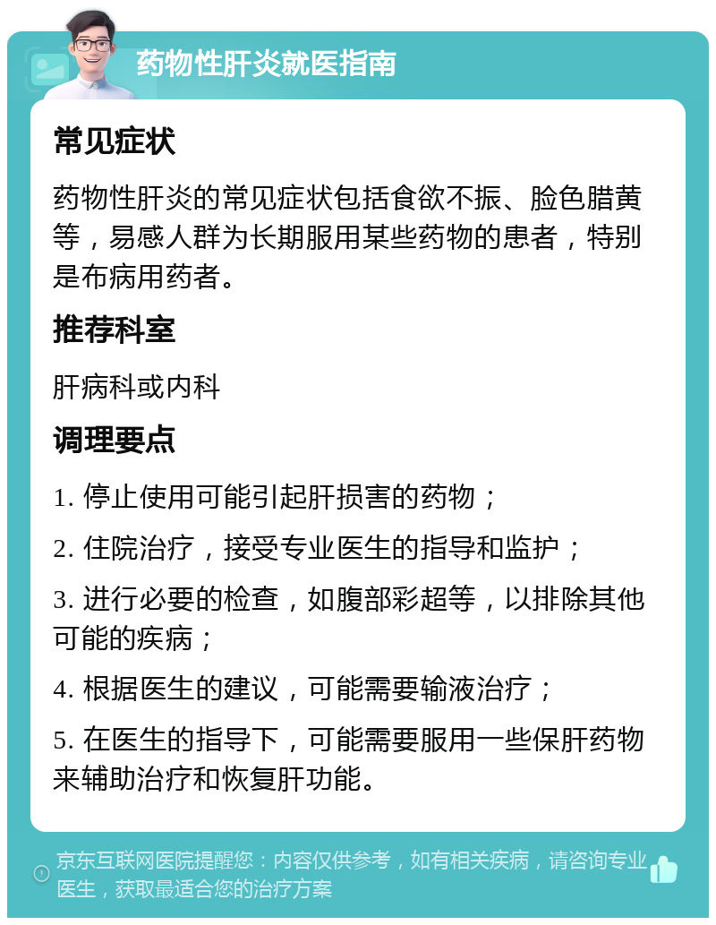 药物性肝炎就医指南 常见症状 药物性肝炎的常见症状包括食欲不振、脸色腊黄等，易感人群为长期服用某些药物的患者，特别是布病用药者。 推荐科室 肝病科或内科 调理要点 1. 停止使用可能引起肝损害的药物； 2. 住院治疗，接受专业医生的指导和监护； 3. 进行必要的检查，如腹部彩超等，以排除其他可能的疾病； 4. 根据医生的建议，可能需要输液治疗； 5. 在医生的指导下，可能需要服用一些保肝药物来辅助治疗和恢复肝功能。