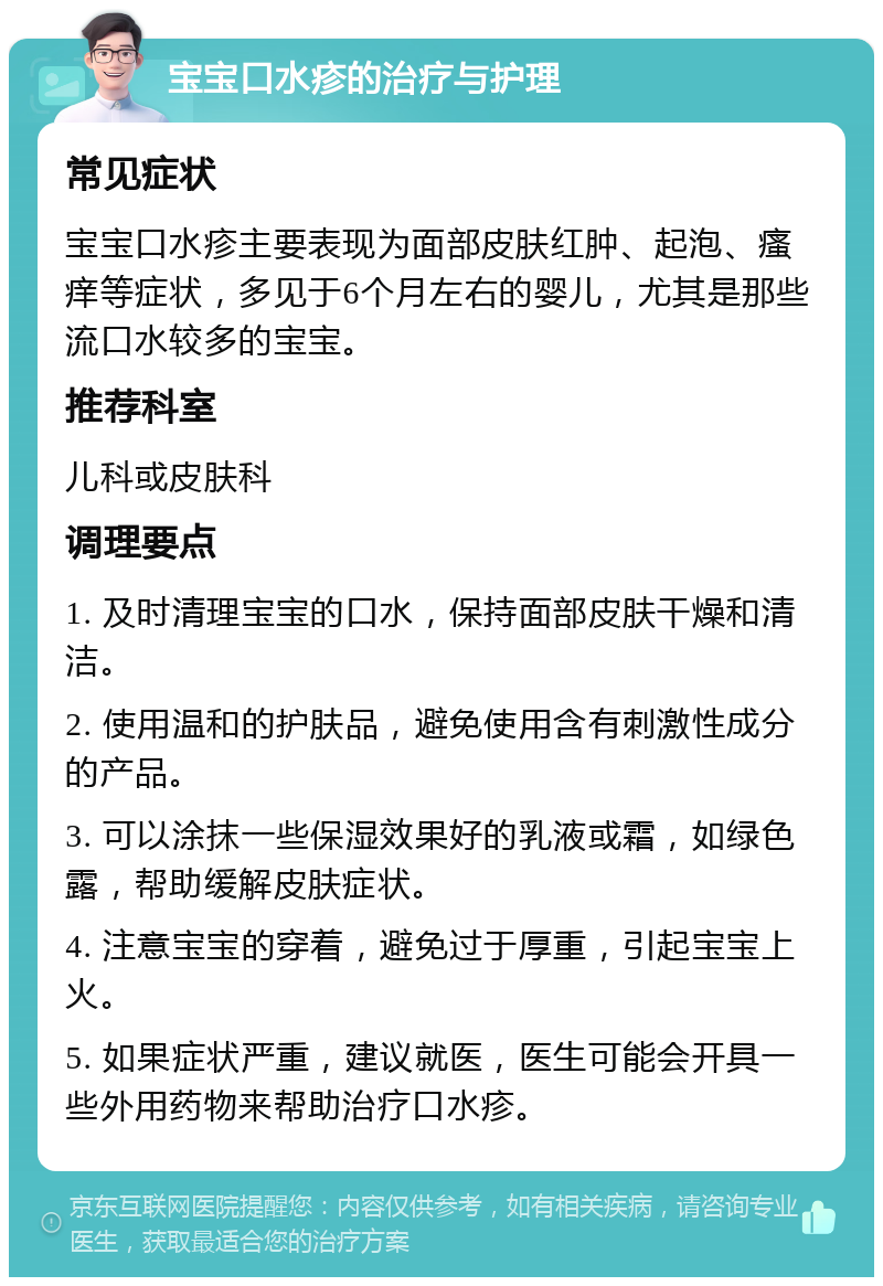 宝宝口水疹的治疗与护理 常见症状 宝宝口水疹主要表现为面部皮肤红肿、起泡、瘙痒等症状，多见于6个月左右的婴儿，尤其是那些流口水较多的宝宝。 推荐科室 儿科或皮肤科 调理要点 1. 及时清理宝宝的口水，保持面部皮肤干燥和清洁。 2. 使用温和的护肤品，避免使用含有刺激性成分的产品。 3. 可以涂抹一些保湿效果好的乳液或霜，如绿色露，帮助缓解皮肤症状。 4. 注意宝宝的穿着，避免过于厚重，引起宝宝上火。 5. 如果症状严重，建议就医，医生可能会开具一些外用药物来帮助治疗口水疹。