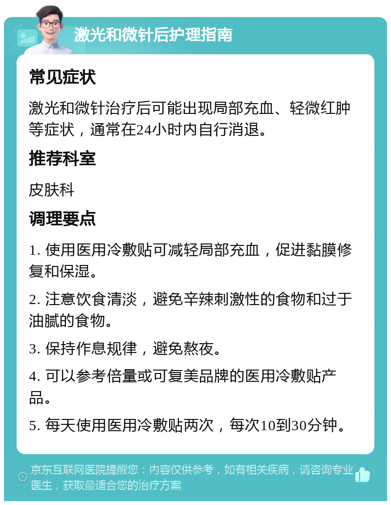 激光和微针后护理指南 常见症状 激光和微针治疗后可能出现局部充血、轻微红肿等症状，通常在24小时内自行消退。 推荐科室 皮肤科 调理要点 1. 使用医用冷敷贴可减轻局部充血，促进黏膜修复和保湿。 2. 注意饮食清淡，避免辛辣刺激性的食物和过于油腻的食物。 3. 保持作息规律，避免熬夜。 4. 可以参考倍量或可复美品牌的医用冷敷贴产品。 5. 每天使用医用冷敷贴两次，每次10到30分钟。