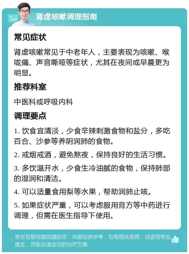 肾虚咳嗽调理指南 常见症状 肾虚咳嗽常见于中老年人，主要表现为咳嗽、喉咙痛、声音嘶哑等症状，尤其在夜间或早晨更为明显。 推荐科室 中医科或呼吸内科 调理要点 1. 饮食宜清淡，少食辛辣刺激食物和盐分，多吃百合、沙参等养阴润肺的食物。 2. 戒烟戒酒，避免熬夜，保持良好的生活习惯。 3. 多饮温开水，少食生冷油腻的食物，保持肺部的湿润和清洁。 4. 可以适量食用梨等水果，帮助润肺止咳。 5. 如果症状严重，可以考虑服用膏方等中药进行调理，但需在医生指导下使用。