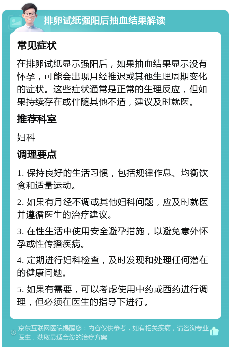 排卵试纸强阳后抽血结果解读 常见症状 在排卵试纸显示强阳后，如果抽血结果显示没有怀孕，可能会出现月经推迟或其他生理周期变化的症状。这些症状通常是正常的生理反应，但如果持续存在或伴随其他不适，建议及时就医。 推荐科室 妇科 调理要点 1. 保持良好的生活习惯，包括规律作息、均衡饮食和适量运动。 2. 如果有月经不调或其他妇科问题，应及时就医并遵循医生的治疗建议。 3. 在性生活中使用安全避孕措施，以避免意外怀孕或性传播疾病。 4. 定期进行妇科检查，及时发现和处理任何潜在的健康问题。 5. 如果有需要，可以考虑使用中药或西药进行调理，但必须在医生的指导下进行。