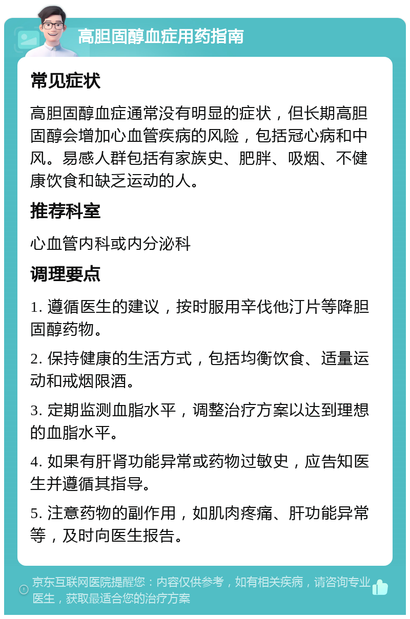 高胆固醇血症用药指南 常见症状 高胆固醇血症通常没有明显的症状，但长期高胆固醇会增加心血管疾病的风险，包括冠心病和中风。易感人群包括有家族史、肥胖、吸烟、不健康饮食和缺乏运动的人。 推荐科室 心血管内科或内分泌科 调理要点 1. 遵循医生的建议，按时服用辛伐他汀片等降胆固醇药物。 2. 保持健康的生活方式，包括均衡饮食、适量运动和戒烟限酒。 3. 定期监测血脂水平，调整治疗方案以达到理想的血脂水平。 4. 如果有肝肾功能异常或药物过敏史，应告知医生并遵循其指导。 5. 注意药物的副作用，如肌肉疼痛、肝功能异常等，及时向医生报告。