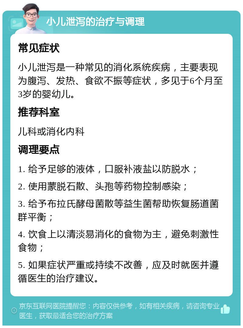 小儿泄泻的治疗与调理 常见症状 小儿泄泻是一种常见的消化系统疾病，主要表现为腹泻、发热、食欲不振等症状，多见于6个月至3岁的婴幼儿。 推荐科室 儿科或消化内科 调理要点 1. 给予足够的液体，口服补液盐以防脱水； 2. 使用蒙脱石散、头孢等药物控制感染； 3. 给予布拉氏酵母菌散等益生菌帮助恢复肠道菌群平衡； 4. 饮食上以清淡易消化的食物为主，避免刺激性食物； 5. 如果症状严重或持续不改善，应及时就医并遵循医生的治疗建议。