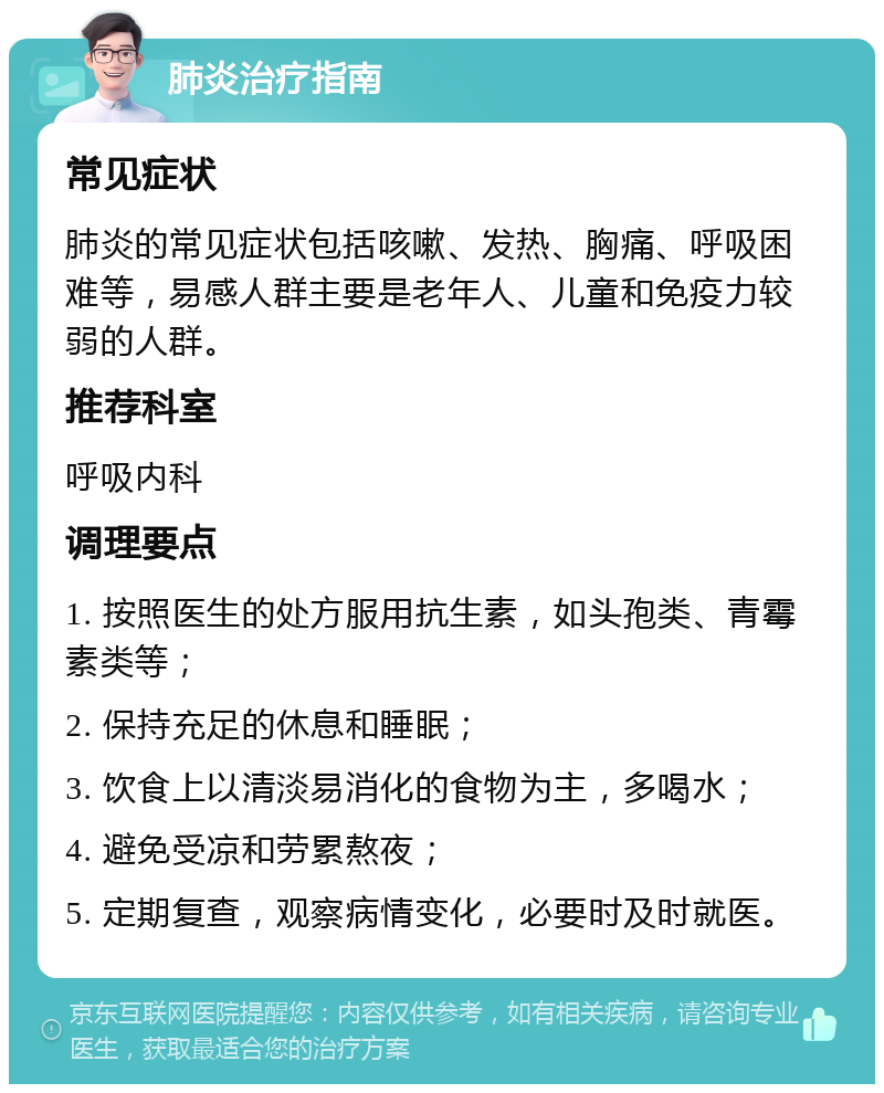 肺炎治疗指南 常见症状 肺炎的常见症状包括咳嗽、发热、胸痛、呼吸困难等，易感人群主要是老年人、儿童和免疫力较弱的人群。 推荐科室 呼吸内科 调理要点 1. 按照医生的处方服用抗生素，如头孢类、青霉素类等； 2. 保持充足的休息和睡眠； 3. 饮食上以清淡易消化的食物为主，多喝水； 4. 避免受凉和劳累熬夜； 5. 定期复查，观察病情变化，必要时及时就医。