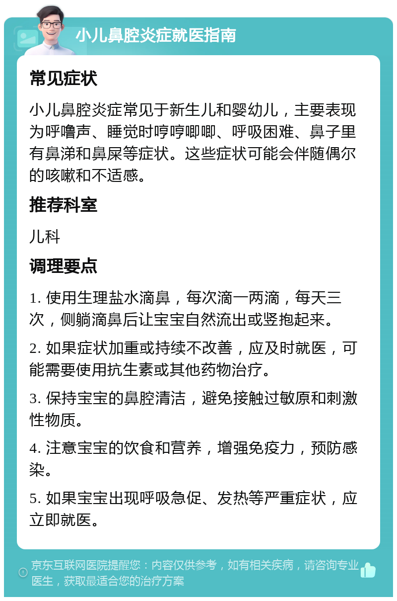 小儿鼻腔炎症就医指南 常见症状 小儿鼻腔炎症常见于新生儿和婴幼儿，主要表现为呼噜声、睡觉时哼哼唧唧、呼吸困难、鼻子里有鼻涕和鼻屎等症状。这些症状可能会伴随偶尔的咳嗽和不适感。 推荐科室 儿科 调理要点 1. 使用生理盐水滴鼻，每次滴一两滴，每天三次，侧躺滴鼻后让宝宝自然流出或竖抱起来。 2. 如果症状加重或持续不改善，应及时就医，可能需要使用抗生素或其他药物治疗。 3. 保持宝宝的鼻腔清洁，避免接触过敏原和刺激性物质。 4. 注意宝宝的饮食和营养，增强免疫力，预防感染。 5. 如果宝宝出现呼吸急促、发热等严重症状，应立即就医。