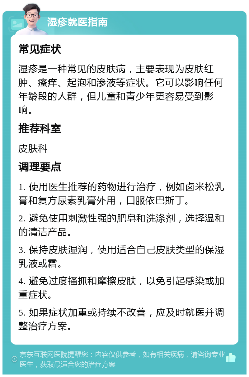 湿疹就医指南 常见症状 湿疹是一种常见的皮肤病，主要表现为皮肤红肿、瘙痒、起泡和渗液等症状。它可以影响任何年龄段的人群，但儿童和青少年更容易受到影响。 推荐科室 皮肤科 调理要点 1. 使用医生推荐的药物进行治疗，例如卤米松乳膏和复方尿素乳膏外用，口服依巴斯丁。 2. 避免使用刺激性强的肥皂和洗涤剂，选择温和的清洁产品。 3. 保持皮肤湿润，使用适合自己皮肤类型的保湿乳液或霜。 4. 避免过度搔抓和摩擦皮肤，以免引起感染或加重症状。 5. 如果症状加重或持续不改善，应及时就医并调整治疗方案。