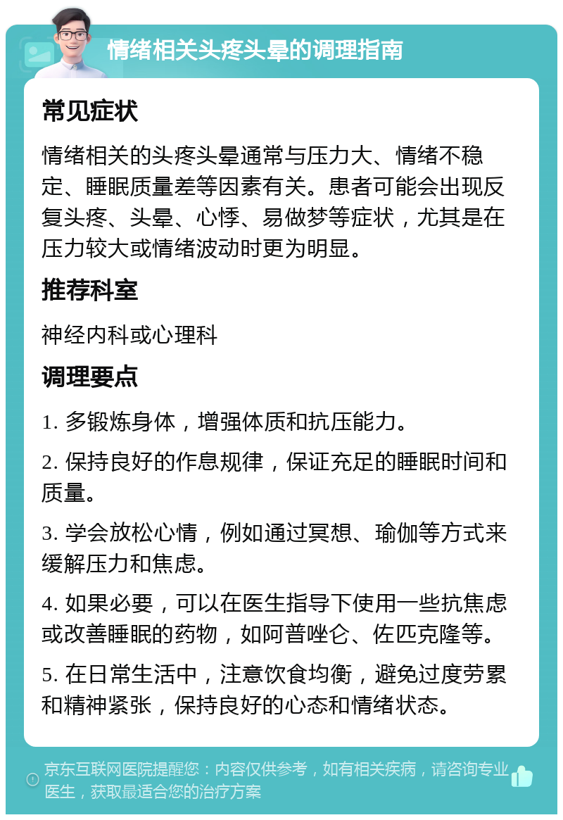 情绪相关头疼头晕的调理指南 常见症状 情绪相关的头疼头晕通常与压力大、情绪不稳定、睡眠质量差等因素有关。患者可能会出现反复头疼、头晕、心悸、易做梦等症状，尤其是在压力较大或情绪波动时更为明显。 推荐科室 神经内科或心理科 调理要点 1. 多锻炼身体，增强体质和抗压能力。 2. 保持良好的作息规律，保证充足的睡眠时间和质量。 3. 学会放松心情，例如通过冥想、瑜伽等方式来缓解压力和焦虑。 4. 如果必要，可以在医生指导下使用一些抗焦虑或改善睡眠的药物，如阿普唑仑、佐匹克隆等。 5. 在日常生活中，注意饮食均衡，避免过度劳累和精神紧张，保持良好的心态和情绪状态。