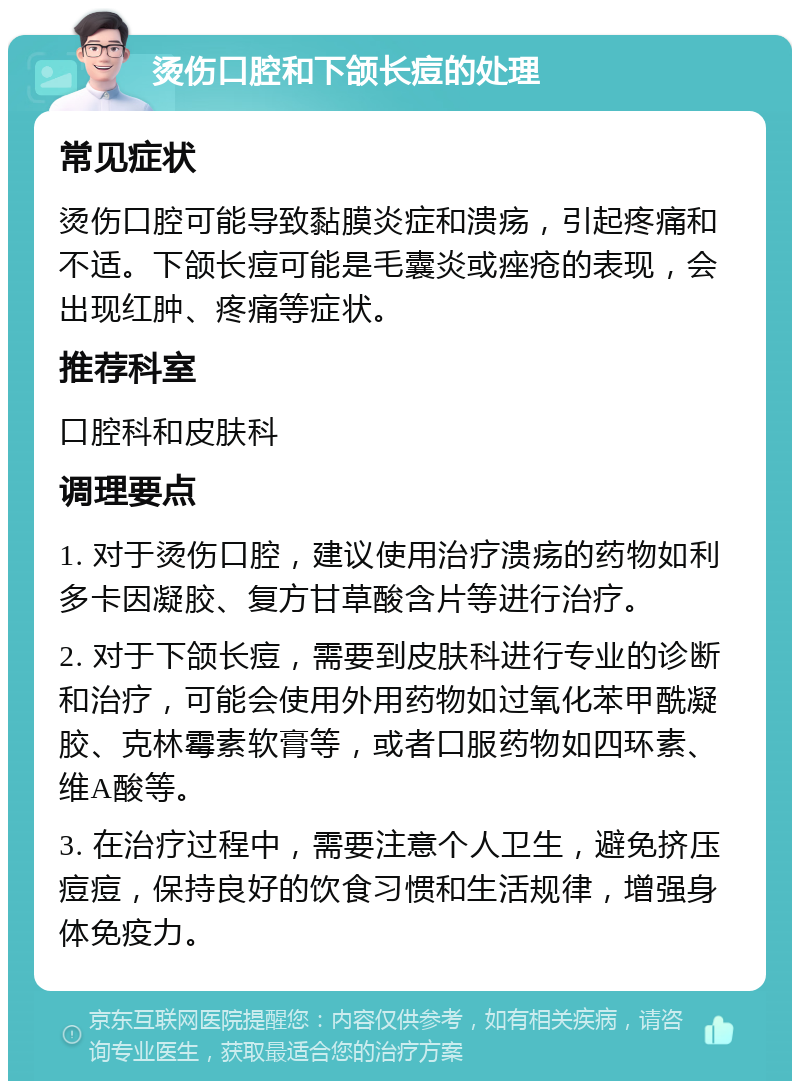 烫伤口腔和下颌长痘的处理 常见症状 烫伤口腔可能导致黏膜炎症和溃疡，引起疼痛和不适。下颌长痘可能是毛囊炎或痤疮的表现，会出现红肿、疼痛等症状。 推荐科室 口腔科和皮肤科 调理要点 1. 对于烫伤口腔，建议使用治疗溃疡的药物如利多卡因凝胶、复方甘草酸含片等进行治疗。 2. 对于下颌长痘，需要到皮肤科进行专业的诊断和治疗，可能会使用外用药物如过氧化苯甲酰凝胶、克林霉素软膏等，或者口服药物如四环素、维A酸等。 3. 在治疗过程中，需要注意个人卫生，避免挤压痘痘，保持良好的饮食习惯和生活规律，增强身体免疫力。