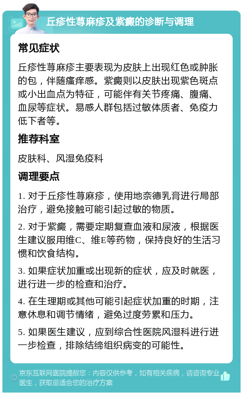 丘疹性荨麻疹及紫癜的诊断与调理 常见症状 丘疹性荨麻疹主要表现为皮肤上出现红色或肿胀的包，伴随瘙痒感。紫癜则以皮肤出现紫色斑点或小出血点为特征，可能伴有关节疼痛、腹痛、血尿等症状。易感人群包括过敏体质者、免疫力低下者等。 推荐科室 皮肤科、风湿免疫科 调理要点 1. 对于丘疹性荨麻疹，使用地奈德乳膏进行局部治疗，避免接触可能引起过敏的物质。 2. 对于紫癜，需要定期复查血液和尿液，根据医生建议服用维C、维E等药物，保持良好的生活习惯和饮食结构。 3. 如果症状加重或出现新的症状，应及时就医，进行进一步的检查和治疗。 4. 在生理期或其他可能引起症状加重的时期，注意休息和调节情绪，避免过度劳累和压力。 5. 如果医生建议，应到综合性医院风湿科进行进一步检查，排除结缔组织病变的可能性。