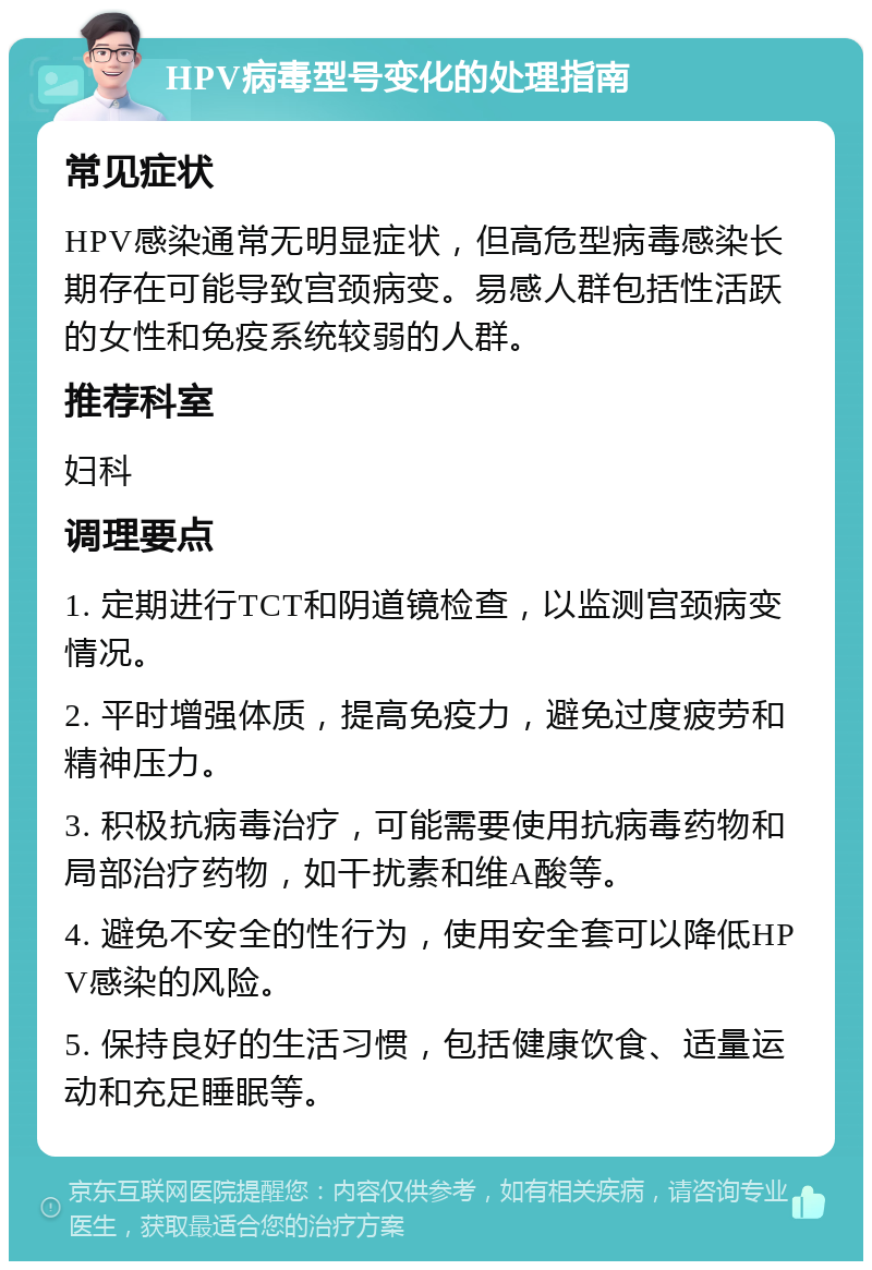 HPV病毒型号变化的处理指南 常见症状 HPV感染通常无明显症状，但高危型病毒感染长期存在可能导致宫颈病变。易感人群包括性活跃的女性和免疫系统较弱的人群。 推荐科室 妇科 调理要点 1. 定期进行TCT和阴道镜检查，以监测宫颈病变情况。 2. 平时增强体质，提高免疫力，避免过度疲劳和精神压力。 3. 积极抗病毒治疗，可能需要使用抗病毒药物和局部治疗药物，如干扰素和维A酸等。 4. 避免不安全的性行为，使用安全套可以降低HPV感染的风险。 5. 保持良好的生活习惯，包括健康饮食、适量运动和充足睡眠等。