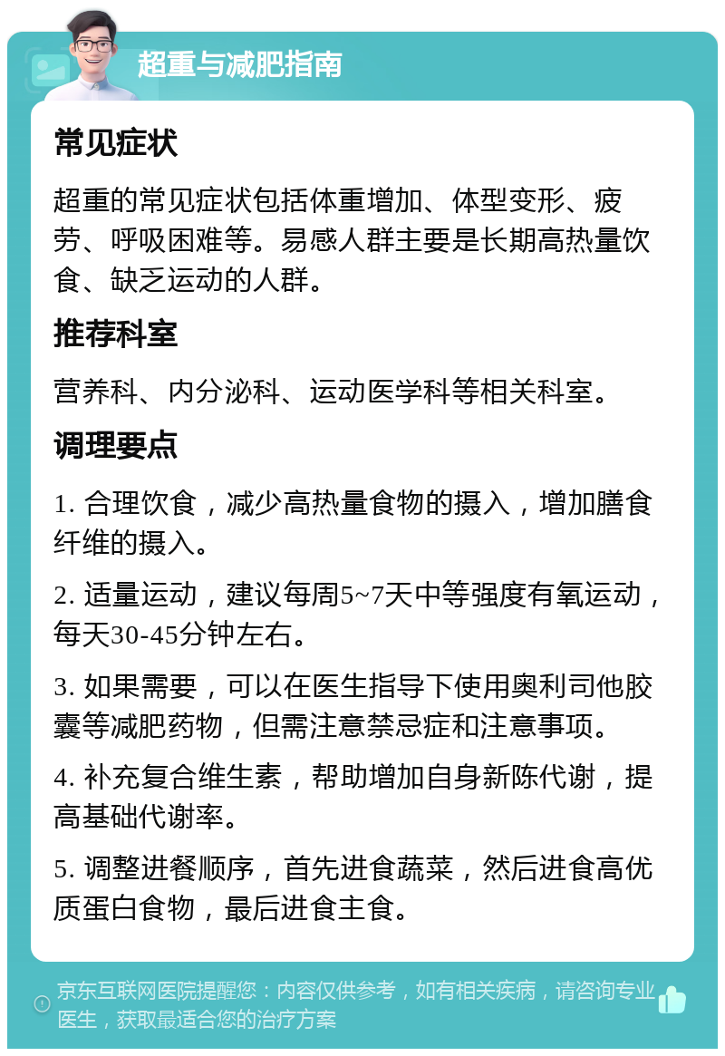 超重与减肥指南 常见症状 超重的常见症状包括体重增加、体型变形、疲劳、呼吸困难等。易感人群主要是长期高热量饮食、缺乏运动的人群。 推荐科室 营养科、内分泌科、运动医学科等相关科室。 调理要点 1. 合理饮食，减少高热量食物的摄入，增加膳食纤维的摄入。 2. 适量运动，建议每周5~7天中等强度有氧运动，每天30-45分钟左右。 3. 如果需要，可以在医生指导下使用奥利司他胶囊等减肥药物，但需注意禁忌症和注意事项。 4. 补充复合维生素，帮助增加自身新陈代谢，提高基础代谢率。 5. 调整进餐顺序，首先进食蔬菜，然后进食高优质蛋白食物，最后进食主食。