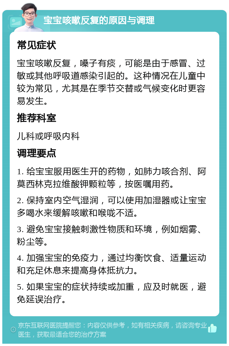 宝宝咳嗽反复的原因与调理 常见症状 宝宝咳嗽反复，嗓子有痰，可能是由于感冒、过敏或其他呼吸道感染引起的。这种情况在儿童中较为常见，尤其是在季节交替或气候变化时更容易发生。 推荐科室 儿科或呼吸内科 调理要点 1. 给宝宝服用医生开的药物，如肺力咳合剂、阿莫西林克拉维酸钾颗粒等，按医嘱用药。 2. 保持室内空气湿润，可以使用加湿器或让宝宝多喝水来缓解咳嗽和喉咙不适。 3. 避免宝宝接触刺激性物质和环境，例如烟雾、粉尘等。 4. 加强宝宝的免疫力，通过均衡饮食、适量运动和充足休息来提高身体抵抗力。 5. 如果宝宝的症状持续或加重，应及时就医，避免延误治疗。