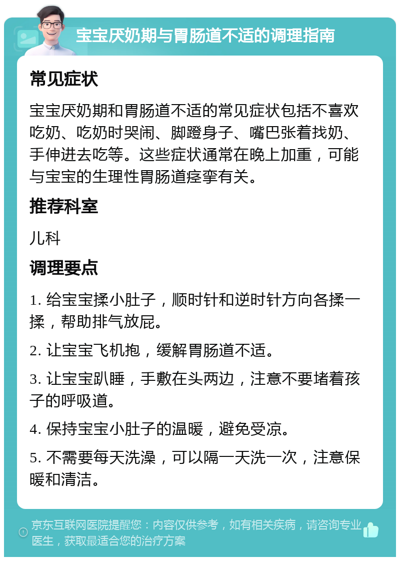 宝宝厌奶期与胃肠道不适的调理指南 常见症状 宝宝厌奶期和胃肠道不适的常见症状包括不喜欢吃奶、吃奶时哭闹、脚蹬身子、嘴巴张着找奶、手伸进去吃等。这些症状通常在晚上加重，可能与宝宝的生理性胃肠道痉挛有关。 推荐科室 儿科 调理要点 1. 给宝宝揉小肚子，顺时针和逆时针方向各揉一揉，帮助排气放屁。 2. 让宝宝飞机抱，缓解胃肠道不适。 3. 让宝宝趴睡，手敷在头两边，注意不要堵着孩子的呼吸道。 4. 保持宝宝小肚子的温暖，避免受凉。 5. 不需要每天洗澡，可以隔一天洗一次，注意保暖和清洁。