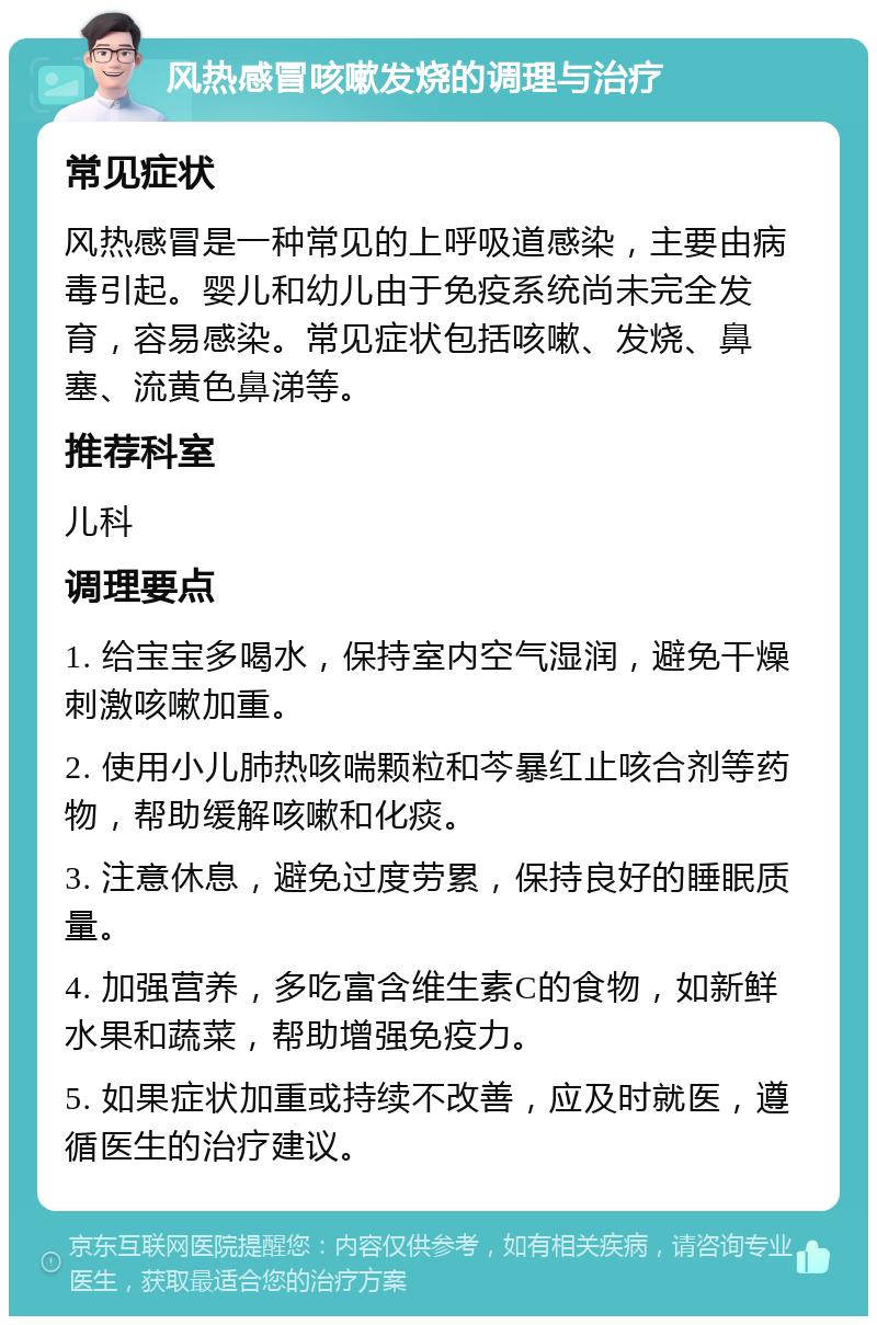 风热感冒咳嗽发烧的调理与治疗 常见症状 风热感冒是一种常见的上呼吸道感染，主要由病毒引起。婴儿和幼儿由于免疫系统尚未完全发育，容易感染。常见症状包括咳嗽、发烧、鼻塞、流黄色鼻涕等。 推荐科室 儿科 调理要点 1. 给宝宝多喝水，保持室内空气湿润，避免干燥刺激咳嗽加重。 2. 使用小儿肺热咳喘颗粒和芩暴红止咳合剂等药物，帮助缓解咳嗽和化痰。 3. 注意休息，避免过度劳累，保持良好的睡眠质量。 4. 加强营养，多吃富含维生素C的食物，如新鲜水果和蔬菜，帮助增强免疫力。 5. 如果症状加重或持续不改善，应及时就医，遵循医生的治疗建议。