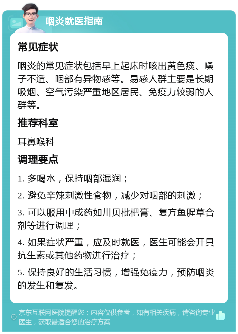 咽炎就医指南 常见症状 咽炎的常见症状包括早上起床时咳出黄色痰、嗓子不适、咽部有异物感等。易感人群主要是长期吸烟、空气污染严重地区居民、免疫力较弱的人群等。 推荐科室 耳鼻喉科 调理要点 1. 多喝水，保持咽部湿润； 2. 避免辛辣刺激性食物，减少对咽部的刺激； 3. 可以服用中成药如川贝枇杷膏、复方鱼腥草合剂等进行调理； 4. 如果症状严重，应及时就医，医生可能会开具抗生素或其他药物进行治疗； 5. 保持良好的生活习惯，增强免疫力，预防咽炎的发生和复发。