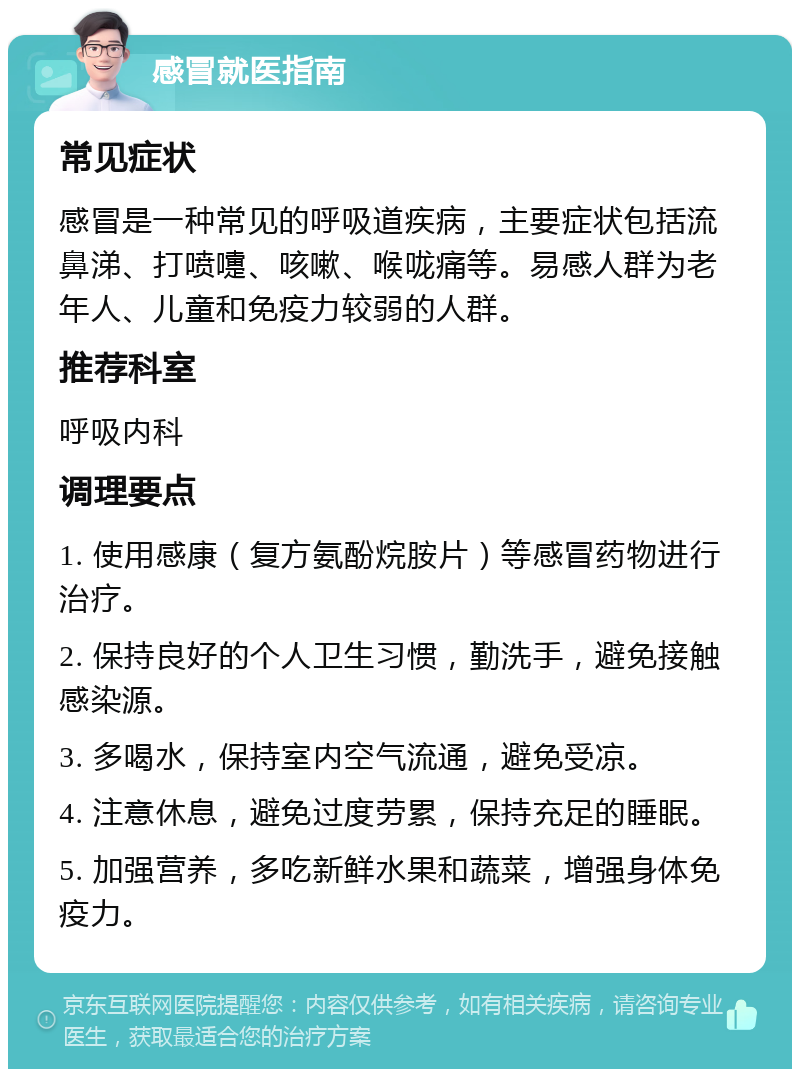 感冒就医指南 常见症状 感冒是一种常见的呼吸道疾病，主要症状包括流鼻涕、打喷嚏、咳嗽、喉咙痛等。易感人群为老年人、儿童和免疫力较弱的人群。 推荐科室 呼吸内科 调理要点 1. 使用感康（复方氨酚烷胺片）等感冒药物进行治疗。 2. 保持良好的个人卫生习惯，勤洗手，避免接触感染源。 3. 多喝水，保持室内空气流通，避免受凉。 4. 注意休息，避免过度劳累，保持充足的睡眠。 5. 加强营养，多吃新鲜水果和蔬菜，增强身体免疫力。