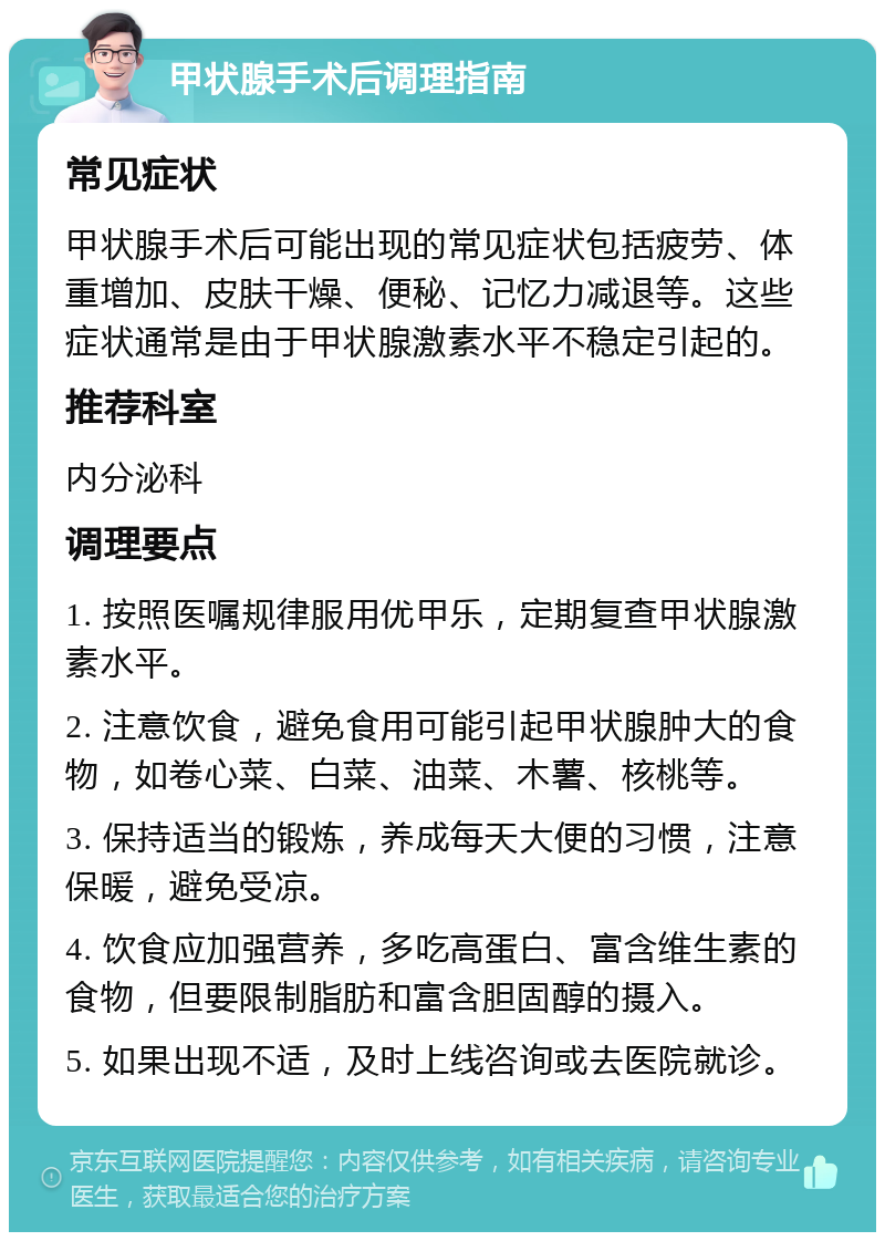 甲状腺手术后调理指南 常见症状 甲状腺手术后可能出现的常见症状包括疲劳、体重增加、皮肤干燥、便秘、记忆力减退等。这些症状通常是由于甲状腺激素水平不稳定引起的。 推荐科室 内分泌科 调理要点 1. 按照医嘱规律服用优甲乐，定期复查甲状腺激素水平。 2. 注意饮食，避免食用可能引起甲状腺肿大的食物，如卷心菜、白菜、油菜、木薯、核桃等。 3. 保持适当的锻炼，养成每天大便的习惯，注意保暖，避免受凉。 4. 饮食应加强营养，多吃高蛋白、富含维生素的食物，但要限制脂肪和富含胆固醇的摄入。 5. 如果出现不适，及时上线咨询或去医院就诊。