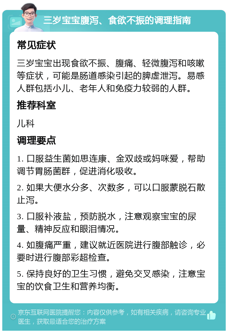 三岁宝宝腹泻、食欲不振的调理指南 常见症状 三岁宝宝出现食欲不振、腹痛、轻微腹泻和咳嗽等症状，可能是肠道感染引起的脾虚泄泻。易感人群包括小儿、老年人和免疫力较弱的人群。 推荐科室 儿科 调理要点 1. 口服益生菌如思连康、金双歧或妈咪爱，帮助调节胃肠菌群，促进消化吸收。 2. 如果大便水分多、次数多，可以口服蒙脱石散止泻。 3. 口服补液盐，预防脱水，注意观察宝宝的尿量、精神反应和眼泪情况。 4. 如腹痛严重，建议就近医院进行腹部触诊，必要时进行腹部彩超检查。 5. 保持良好的卫生习惯，避免交叉感染，注意宝宝的饮食卫生和营养均衡。