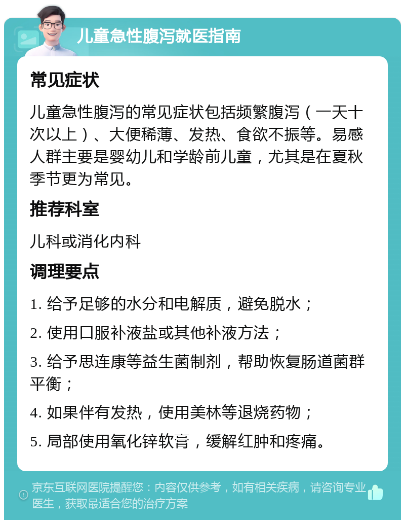 儿童急性腹泻就医指南 常见症状 儿童急性腹泻的常见症状包括频繁腹泻（一天十次以上）、大便稀薄、发热、食欲不振等。易感人群主要是婴幼儿和学龄前儿童，尤其是在夏秋季节更为常见。 推荐科室 儿科或消化内科 调理要点 1. 给予足够的水分和电解质，避免脱水； 2. 使用口服补液盐或其他补液方法； 3. 给予思连康等益生菌制剂，帮助恢复肠道菌群平衡； 4. 如果伴有发热，使用美林等退烧药物； 5. 局部使用氧化锌软膏，缓解红肿和疼痛。