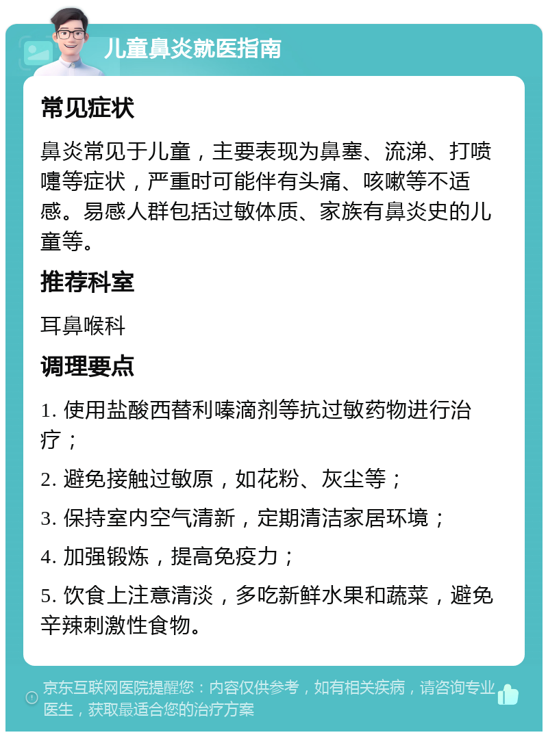 儿童鼻炎就医指南 常见症状 鼻炎常见于儿童，主要表现为鼻塞、流涕、打喷嚏等症状，严重时可能伴有头痛、咳嗽等不适感。易感人群包括过敏体质、家族有鼻炎史的儿童等。 推荐科室 耳鼻喉科 调理要点 1. 使用盐酸西替利嗪滴剂等抗过敏药物进行治疗； 2. 避免接触过敏原，如花粉、灰尘等； 3. 保持室内空气清新，定期清洁家居环境； 4. 加强锻炼，提高免疫力； 5. 饮食上注意清淡，多吃新鲜水果和蔬菜，避免辛辣刺激性食物。