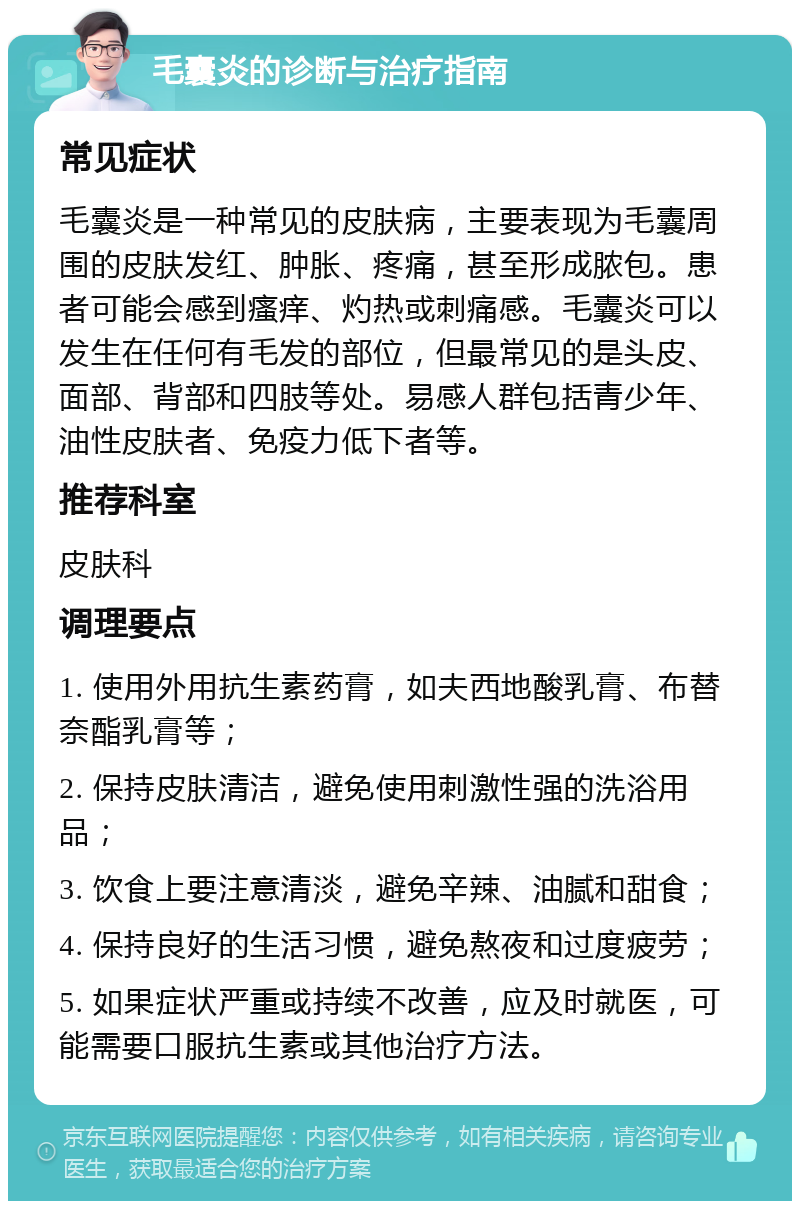 毛囊炎的诊断与治疗指南 常见症状 毛囊炎是一种常见的皮肤病，主要表现为毛囊周围的皮肤发红、肿胀、疼痛，甚至形成脓包。患者可能会感到瘙痒、灼热或刺痛感。毛囊炎可以发生在任何有毛发的部位，但最常见的是头皮、面部、背部和四肢等处。易感人群包括青少年、油性皮肤者、免疫力低下者等。 推荐科室 皮肤科 调理要点 1. 使用外用抗生素药膏，如夫西地酸乳膏、布替奈酯乳膏等； 2. 保持皮肤清洁，避免使用刺激性强的洗浴用品； 3. 饮食上要注意清淡，避免辛辣、油腻和甜食； 4. 保持良好的生活习惯，避免熬夜和过度疲劳； 5. 如果症状严重或持续不改善，应及时就医，可能需要口服抗生素或其他治疗方法。