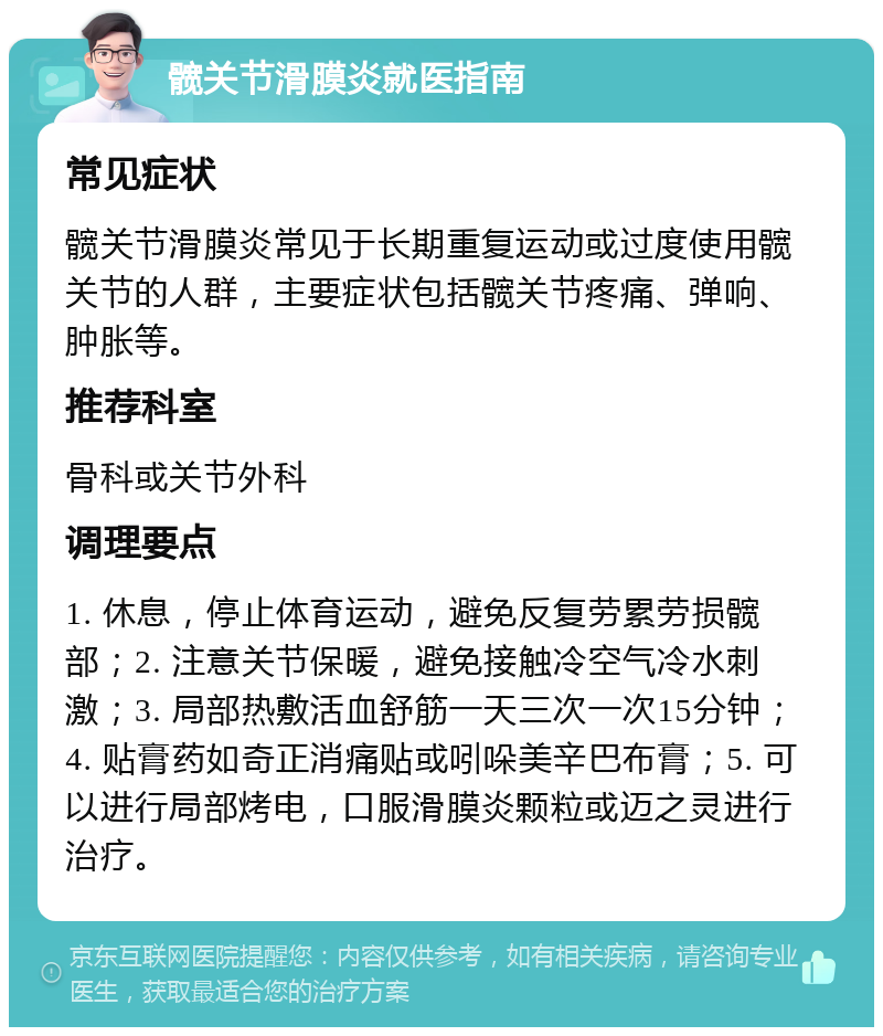 髋关节滑膜炎就医指南 常见症状 髋关节滑膜炎常见于长期重复运动或过度使用髋关节的人群，主要症状包括髋关节疼痛、弹响、肿胀等。 推荐科室 骨科或关节外科 调理要点 1. 休息，停止体育运动，避免反复劳累劳损髋部；2. 注意关节保暖，避免接触冷空气冷水刺激；3. 局部热敷活血舒筋一天三次一次15分钟；4. 贴膏药如奇正消痛贴或吲哚美辛巴布膏；5. 可以进行局部烤电，口服滑膜炎颗粒或迈之灵进行治疗。