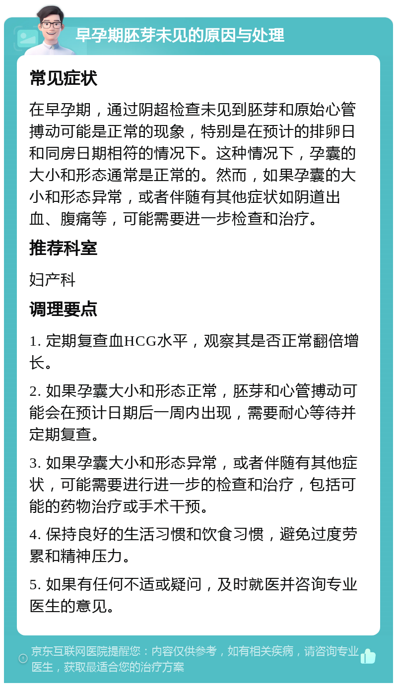 早孕期胚芽未见的原因与处理 常见症状 在早孕期，通过阴超检查未见到胚芽和原始心管搏动可能是正常的现象，特别是在预计的排卵日和同房日期相符的情况下。这种情况下，孕囊的大小和形态通常是正常的。然而，如果孕囊的大小和形态异常，或者伴随有其他症状如阴道出血、腹痛等，可能需要进一步检查和治疗。 推荐科室 妇产科 调理要点 1. 定期复查血HCG水平，观察其是否正常翻倍增长。 2. 如果孕囊大小和形态正常，胚芽和心管搏动可能会在预计日期后一周内出现，需要耐心等待并定期复查。 3. 如果孕囊大小和形态异常，或者伴随有其他症状，可能需要进行进一步的检查和治疗，包括可能的药物治疗或手术干预。 4. 保持良好的生活习惯和饮食习惯，避免过度劳累和精神压力。 5. 如果有任何不适或疑问，及时就医并咨询专业医生的意见。