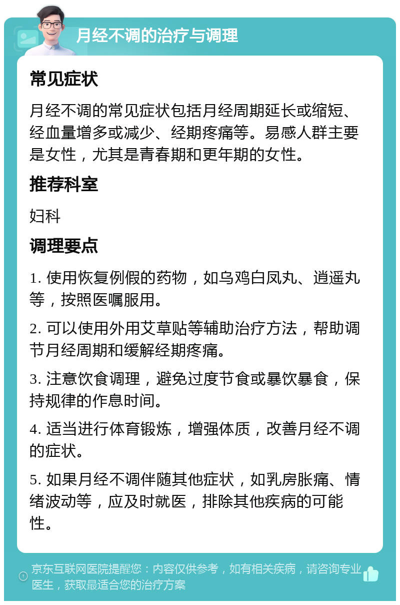 月经不调的治疗与调理 常见症状 月经不调的常见症状包括月经周期延长或缩短、经血量增多或减少、经期疼痛等。易感人群主要是女性，尤其是青春期和更年期的女性。 推荐科室 妇科 调理要点 1. 使用恢复例假的药物，如乌鸡白凤丸、逍遥丸等，按照医嘱服用。 2. 可以使用外用艾草贴等辅助治疗方法，帮助调节月经周期和缓解经期疼痛。 3. 注意饮食调理，避免过度节食或暴饮暴食，保持规律的作息时间。 4. 适当进行体育锻炼，增强体质，改善月经不调的症状。 5. 如果月经不调伴随其他症状，如乳房胀痛、情绪波动等，应及时就医，排除其他疾病的可能性。