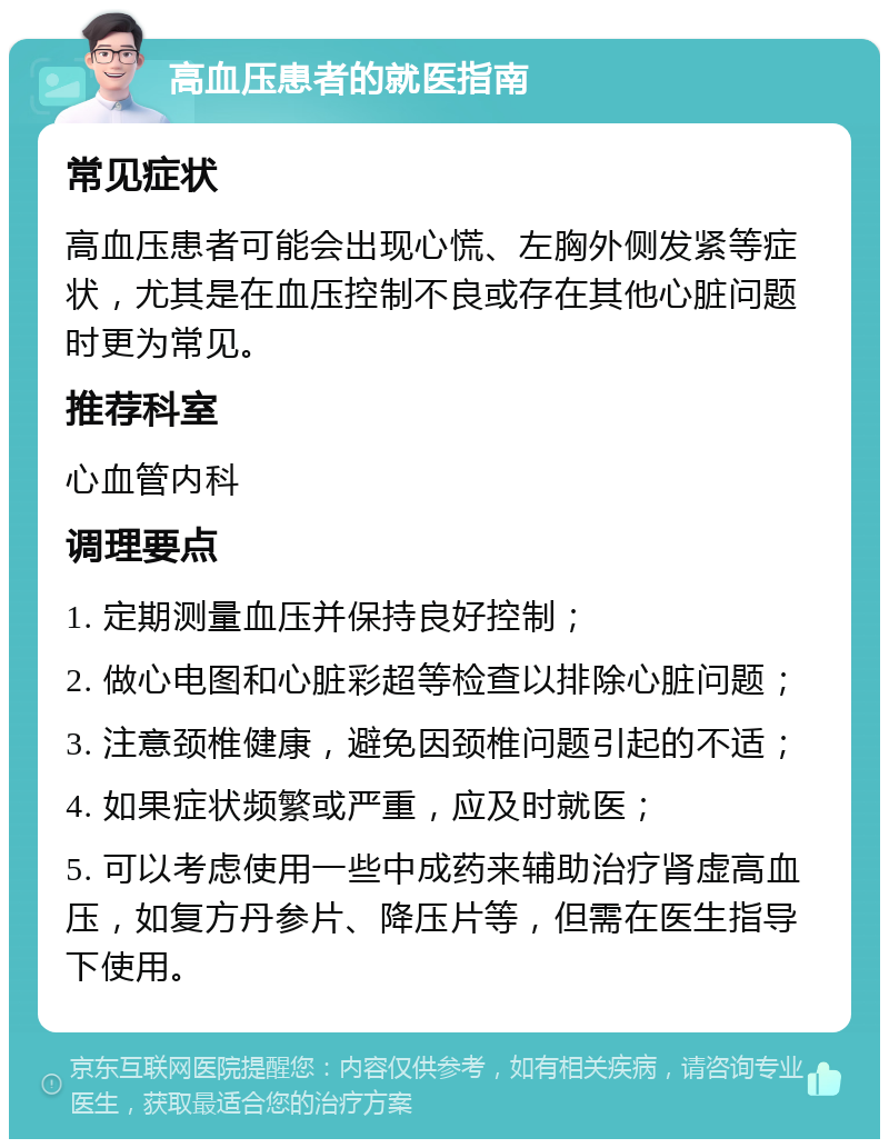 高血压患者的就医指南 常见症状 高血压患者可能会出现心慌、左胸外侧发紧等症状，尤其是在血压控制不良或存在其他心脏问题时更为常见。 推荐科室 心血管内科 调理要点 1. 定期测量血压并保持良好控制； 2. 做心电图和心脏彩超等检查以排除心脏问题； 3. 注意颈椎健康，避免因颈椎问题引起的不适； 4. 如果症状频繁或严重，应及时就医； 5. 可以考虑使用一些中成药来辅助治疗肾虚高血压，如复方丹参片、降压片等，但需在医生指导下使用。