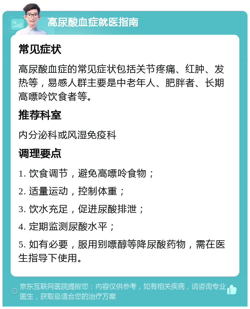 高尿酸血症就医指南 常见症状 高尿酸血症的常见症状包括关节疼痛、红肿、发热等，易感人群主要是中老年人、肥胖者、长期高嘌呤饮食者等。 推荐科室 内分泌科或风湿免疫科 调理要点 1. 饮食调节，避免高嘌呤食物； 2. 适量运动，控制体重； 3. 饮水充足，促进尿酸排泄； 4. 定期监测尿酸水平； 5. 如有必要，服用别嘌醇等降尿酸药物，需在医生指导下使用。