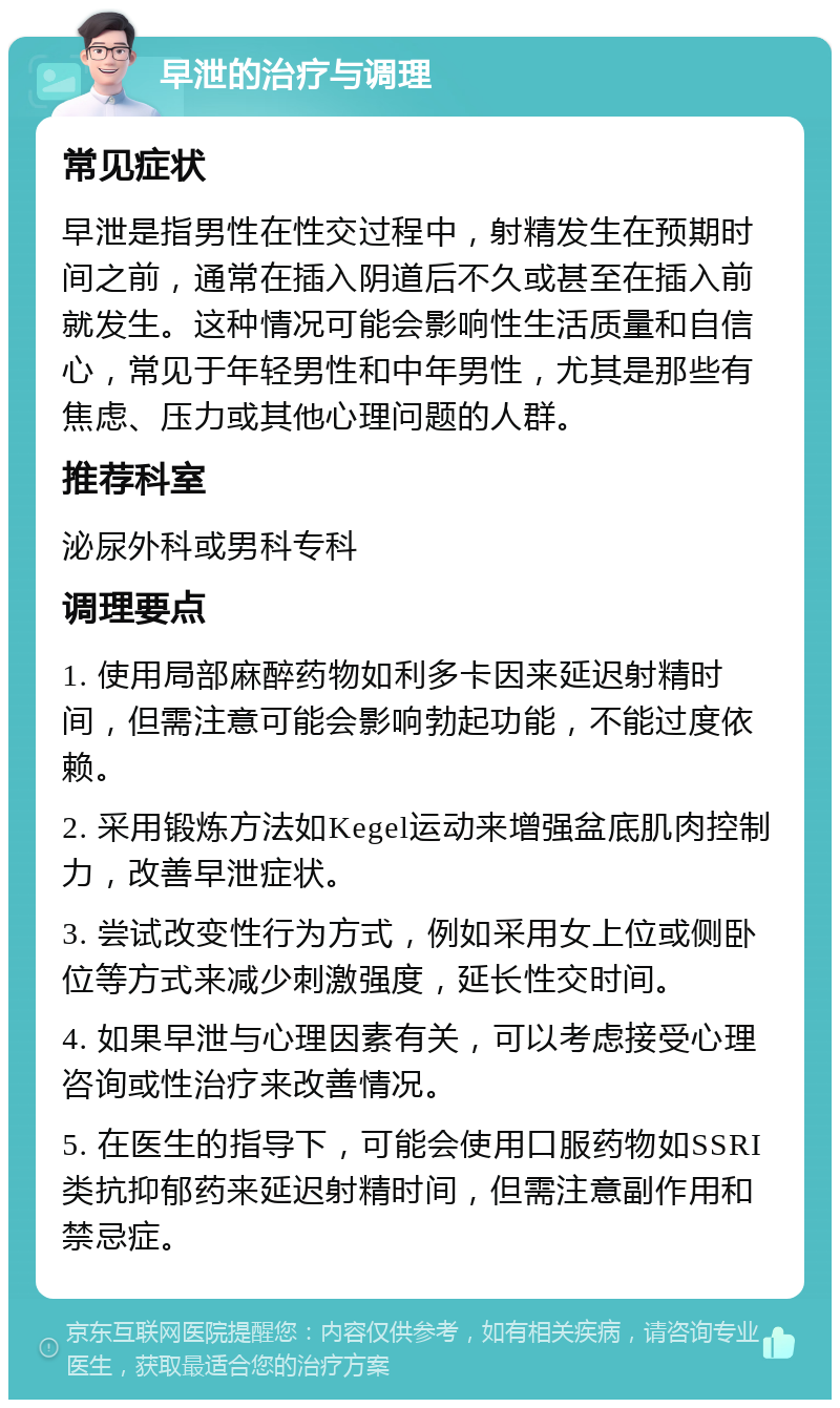 早泄的治疗与调理 常见症状 早泄是指男性在性交过程中，射精发生在预期时间之前，通常在插入阴道后不久或甚至在插入前就发生。这种情况可能会影响性生活质量和自信心，常见于年轻男性和中年男性，尤其是那些有焦虑、压力或其他心理问题的人群。 推荐科室 泌尿外科或男科专科 调理要点 1. 使用局部麻醉药物如利多卡因来延迟射精时间，但需注意可能会影响勃起功能，不能过度依赖。 2. 采用锻炼方法如Kegel运动来增强盆底肌肉控制力，改善早泄症状。 3. 尝试改变性行为方式，例如采用女上位或侧卧位等方式来减少刺激强度，延长性交时间。 4. 如果早泄与心理因素有关，可以考虑接受心理咨询或性治疗来改善情况。 5. 在医生的指导下，可能会使用口服药物如SSRI类抗抑郁药来延迟射精时间，但需注意副作用和禁忌症。