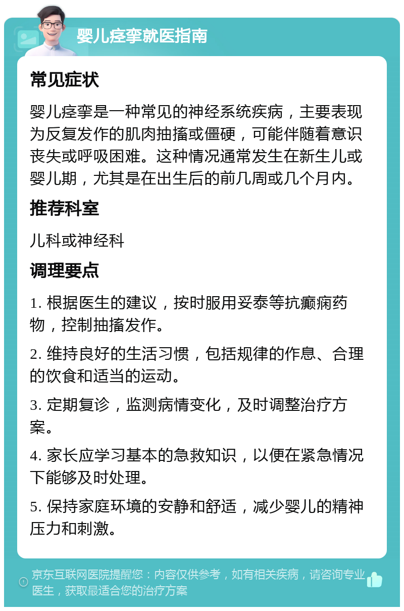 婴儿痉挛就医指南 常见症状 婴儿痉挛是一种常见的神经系统疾病，主要表现为反复发作的肌肉抽搐或僵硬，可能伴随着意识丧失或呼吸困难。这种情况通常发生在新生儿或婴儿期，尤其是在出生后的前几周或几个月内。 推荐科室 儿科或神经科 调理要点 1. 根据医生的建议，按时服用妥泰等抗癫痫药物，控制抽搐发作。 2. 维持良好的生活习惯，包括规律的作息、合理的饮食和适当的运动。 3. 定期复诊，监测病情变化，及时调整治疗方案。 4. 家长应学习基本的急救知识，以便在紧急情况下能够及时处理。 5. 保持家庭环境的安静和舒适，减少婴儿的精神压力和刺激。