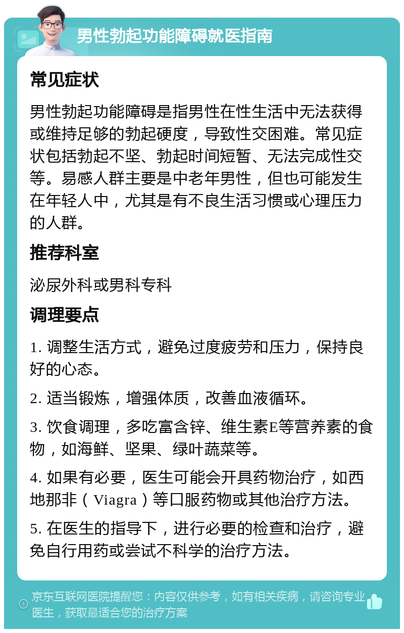 男性勃起功能障碍就医指南 常见症状 男性勃起功能障碍是指男性在性生活中无法获得或维持足够的勃起硬度，导致性交困难。常见症状包括勃起不坚、勃起时间短暂、无法完成性交等。易感人群主要是中老年男性，但也可能发生在年轻人中，尤其是有不良生活习惯或心理压力的人群。 推荐科室 泌尿外科或男科专科 调理要点 1. 调整生活方式，避免过度疲劳和压力，保持良好的心态。 2. 适当锻炼，增强体质，改善血液循环。 3. 饮食调理，多吃富含锌、维生素E等营养素的食物，如海鲜、坚果、绿叶蔬菜等。 4. 如果有必要，医生可能会开具药物治疗，如西地那非（Viagra）等口服药物或其他治疗方法。 5. 在医生的指导下，进行必要的检查和治疗，避免自行用药或尝试不科学的治疗方法。