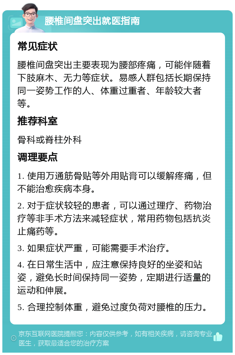 腰椎间盘突出就医指南 常见症状 腰椎间盘突出主要表现为腰部疼痛，可能伴随着下肢麻木、无力等症状。易感人群包括长期保持同一姿势工作的人、体重过重者、年龄较大者等。 推荐科室 骨科或脊柱外科 调理要点 1. 使用万通筋骨贴等外用贴膏可以缓解疼痛，但不能治愈疾病本身。 2. 对于症状较轻的患者，可以通过理疗、药物治疗等非手术方法来减轻症状，常用药物包括抗炎止痛药等。 3. 如果症状严重，可能需要手术治疗。 4. 在日常生活中，应注意保持良好的坐姿和站姿，避免长时间保持同一姿势，定期进行适量的运动和伸展。 5. 合理控制体重，避免过度负荷对腰椎的压力。