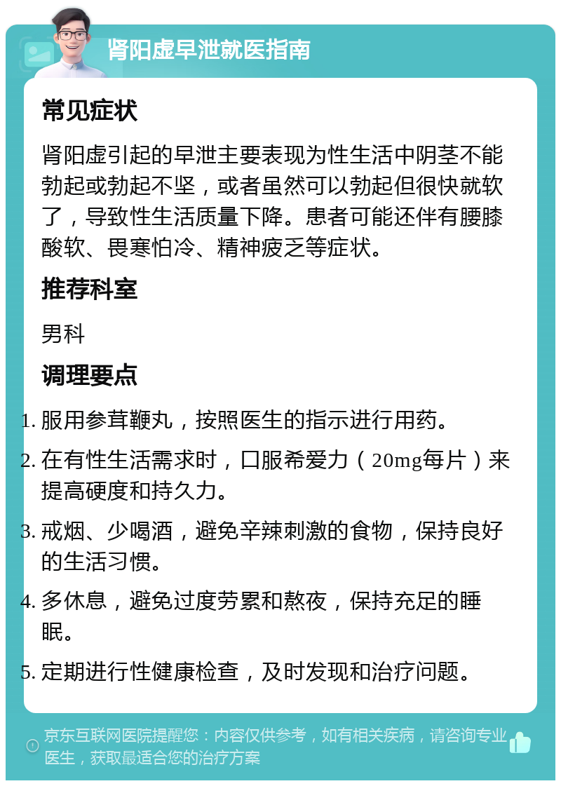 肾阳虚早泄就医指南 常见症状 肾阳虚引起的早泄主要表现为性生活中阴茎不能勃起或勃起不坚，或者虽然可以勃起但很快就软了，导致性生活质量下降。患者可能还伴有腰膝酸软、畏寒怕冷、精神疲乏等症状。 推荐科室 男科 调理要点 服用参茸鞭丸，按照医生的指示进行用药。 在有性生活需求时，口服希爱力（20mg每片）来提高硬度和持久力。 戒烟、少喝酒，避免辛辣刺激的食物，保持良好的生活习惯。 多休息，避免过度劳累和熬夜，保持充足的睡眠。 定期进行性健康检查，及时发现和治疗问题。