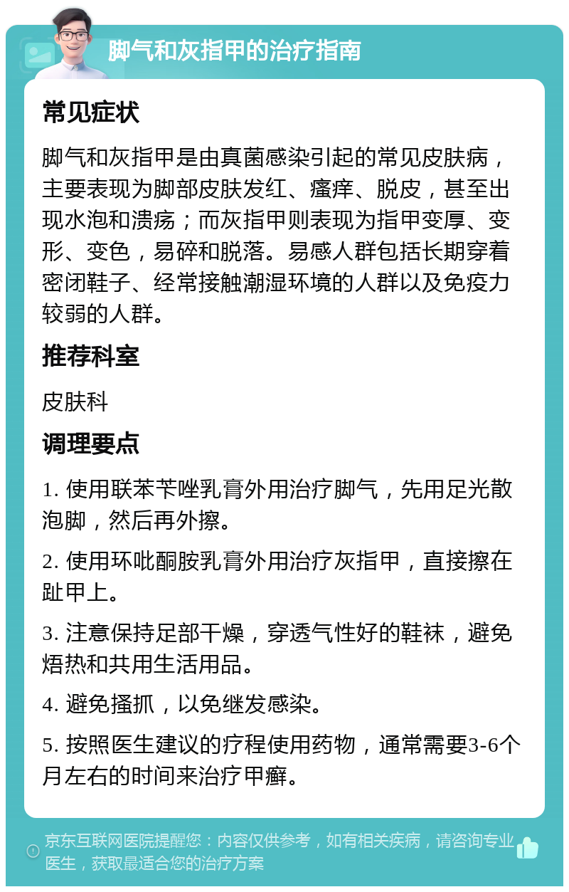 脚气和灰指甲的治疗指南 常见症状 脚气和灰指甲是由真菌感染引起的常见皮肤病，主要表现为脚部皮肤发红、瘙痒、脱皮，甚至出现水泡和溃疡；而灰指甲则表现为指甲变厚、变形、变色，易碎和脱落。易感人群包括长期穿着密闭鞋子、经常接触潮湿环境的人群以及免疫力较弱的人群。 推荐科室 皮肤科 调理要点 1. 使用联苯苄唑乳膏外用治疗脚气，先用足光散泡脚，然后再外擦。 2. 使用环吡酮胺乳膏外用治疗灰指甲，直接擦在趾甲上。 3. 注意保持足部干燥，穿透气性好的鞋袜，避免焐热和共用生活用品。 4. 避免搔抓，以免继发感染。 5. 按照医生建议的疗程使用药物，通常需要3-6个月左右的时间来治疗甲癣。