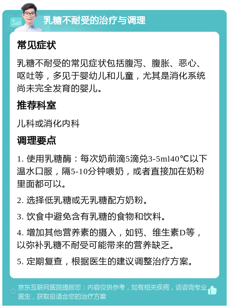 乳糖不耐受的治疗与调理 常见症状 乳糖不耐受的常见症状包括腹泻、腹胀、恶心、呕吐等，多见于婴幼儿和儿童，尤其是消化系统尚未完全发育的婴儿。 推荐科室 儿科或消化内科 调理要点 1. 使用乳糖酶：每次奶前滴5滴兑3-5ml40℃以下温水口服，隔5-10分钟喂奶，或者直接加在奶粉里面都可以。 2. 选择低乳糖或无乳糖配方奶粉。 3. 饮食中避免含有乳糖的食物和饮料。 4. 增加其他营养素的摄入，如钙、维生素D等，以弥补乳糖不耐受可能带来的营养缺乏。 5. 定期复查，根据医生的建议调整治疗方案。