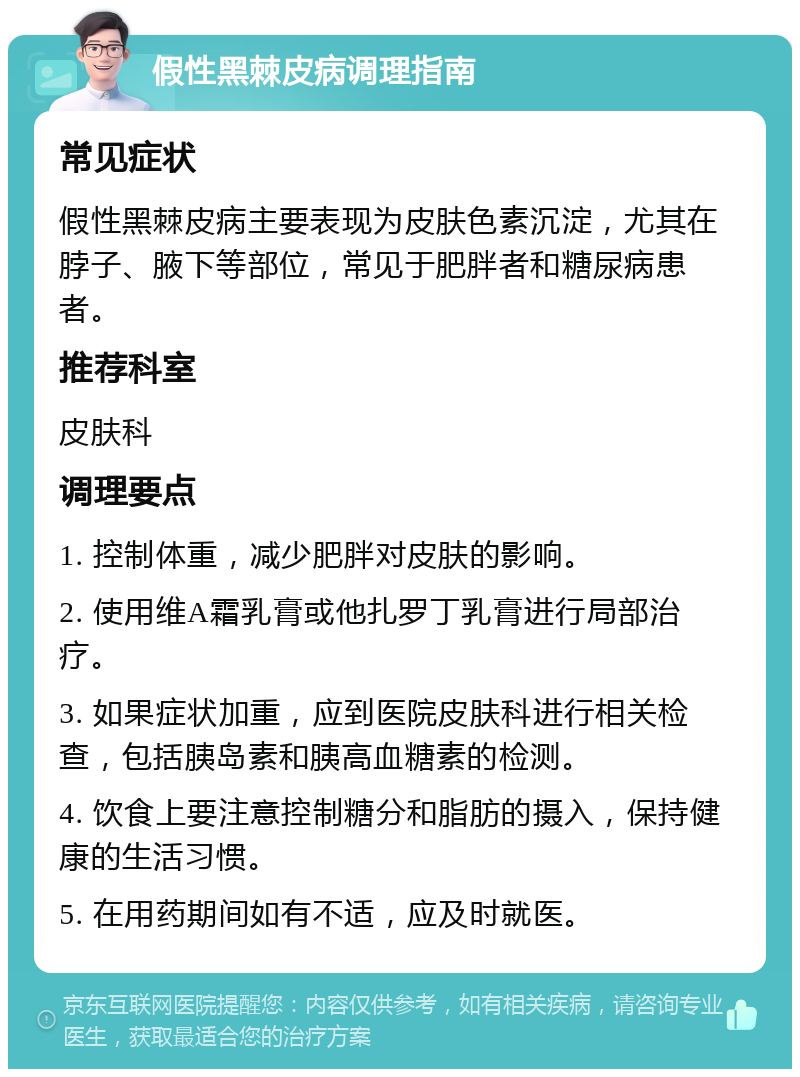 假性黑棘皮病调理指南 常见症状 假性黑棘皮病主要表现为皮肤色素沉淀，尤其在脖子、腋下等部位，常见于肥胖者和糖尿病患者。 推荐科室 皮肤科 调理要点 1. 控制体重，减少肥胖对皮肤的影响。 2. 使用维A霜乳膏或他扎罗丁乳膏进行局部治疗。 3. 如果症状加重，应到医院皮肤科进行相关检查，包括胰岛素和胰高血糖素的检测。 4. 饮食上要注意控制糖分和脂肪的摄入，保持健康的生活习惯。 5. 在用药期间如有不适，应及时就医。