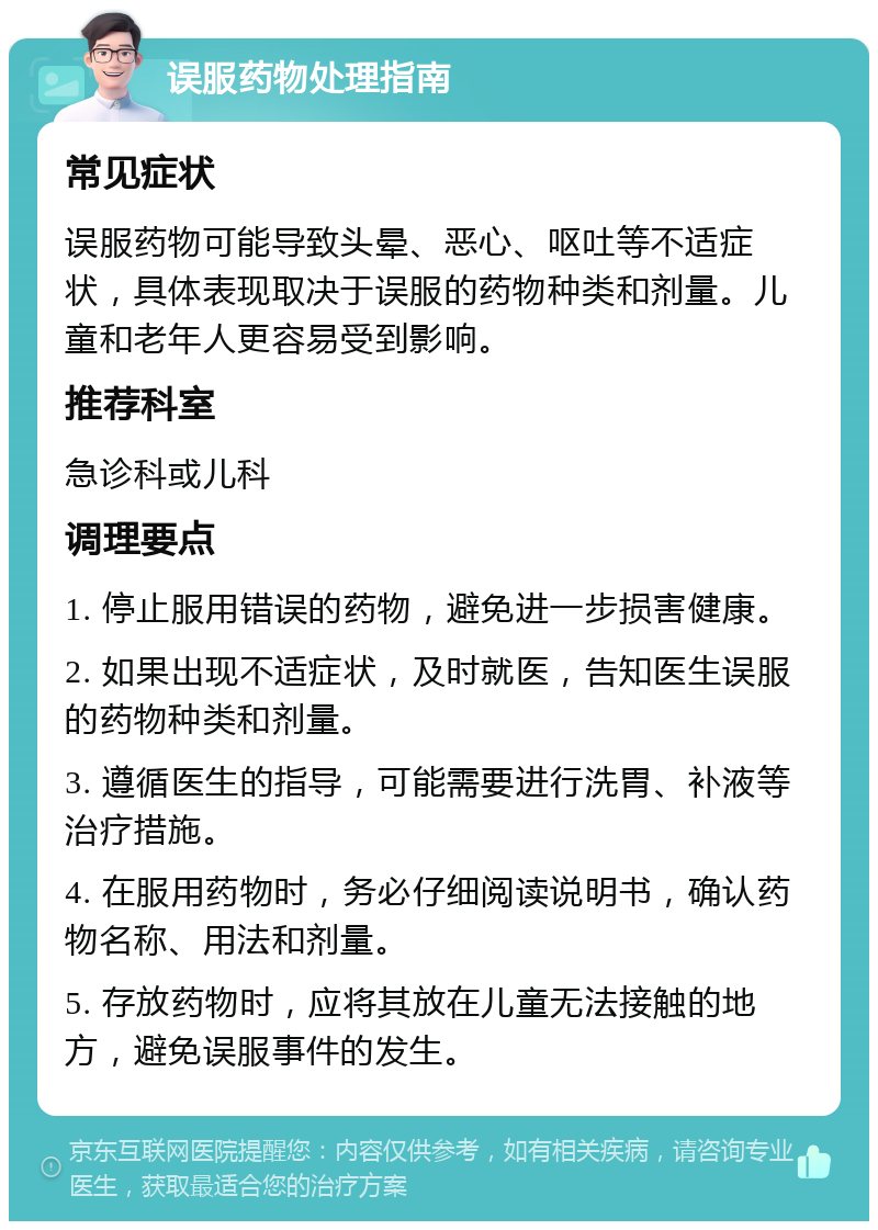 误服药物处理指南 常见症状 误服药物可能导致头晕、恶心、呕吐等不适症状，具体表现取决于误服的药物种类和剂量。儿童和老年人更容易受到影响。 推荐科室 急诊科或儿科 调理要点 1. 停止服用错误的药物，避免进一步损害健康。 2. 如果出现不适症状，及时就医，告知医生误服的药物种类和剂量。 3. 遵循医生的指导，可能需要进行洗胃、补液等治疗措施。 4. 在服用药物时，务必仔细阅读说明书，确认药物名称、用法和剂量。 5. 存放药物时，应将其放在儿童无法接触的地方，避免误服事件的发生。